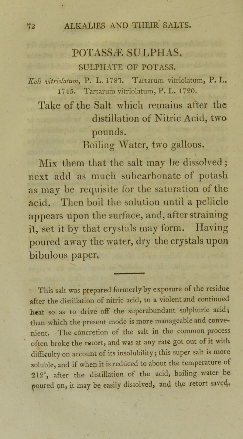 POTASSiE SULPHAS. SULPHATE OF POTASS. Ka/i vitriolatum, P. L. 1787. Tartarum vitriolatum, P. L, 1745. Tartarum vitriolatum, P. L. 1720. Take of the Salt which rcmains after the distillation of Nitric Acid, two pounds. Boiling Water, two gallons, Mix them that the salt may he dissolved; next add as much subcarbonate of potash as may be requisite for the saturatiori of the acid. Tlien boil the solution until a pellicie appears upon the surface, and, after straining it, set it by that crystals may form. Having poured away the water, dry the crystals upon bibulous paper, This salt was prepared formerly by exposure of the residue after the distillation of nitric acid, to a violent and continued heat so as to drive off the superabundant sulphuric acid; than which the present mode is more manageable and conve- nient. The concretion of the salt in the common process often broke the retort, and was at any rate got out of it with difficulty on account of its insolubility; this super salt is more soluble, and if when it is reduced to about the temperature of 212°, after the distillation of the acid, boiling water be poured on, it may be easily dissolved, and the retort saved.»