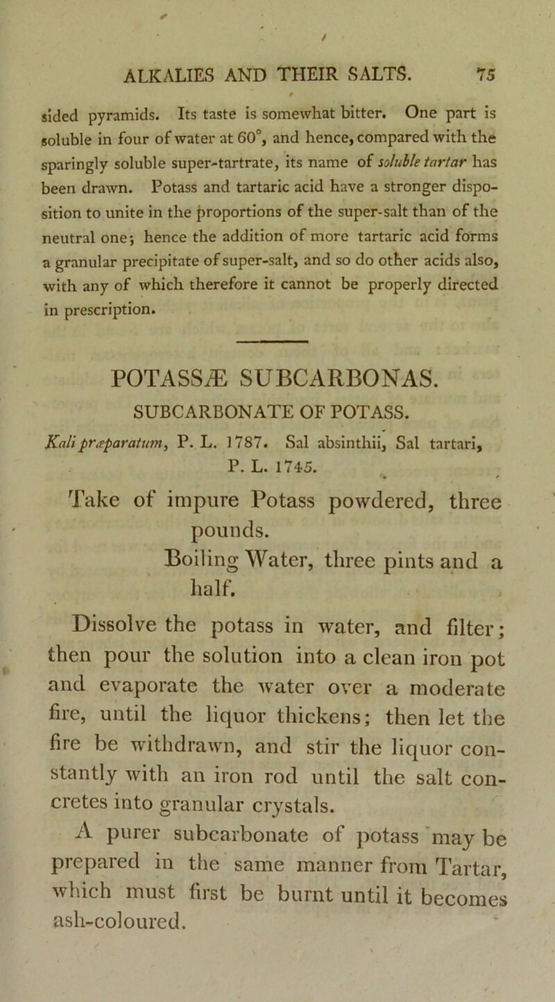 slded pyramids. Its taste is somewhat bitter. One part is soluble in four of water at 60°, and hence, compared with the sparingly soluble super-tartrate, its name of soluble tartar has been drawn. Potass and tartaric acid have a stronger dispo- sition to unite in the f>roportions of the super-salt than of the neutral one; hence the addition of more tartaric acid forms a granular precipitate of super-salt, and so do other acids also, with any of which therefore it cannot be properly directed in prescription. POTASSE SUBCARBONAS. SUBCARBONATE OF POTASS. Kalipritparatum, P. L. 1787. Sal absinthii. Sal tartari, P. L. 1745. Take of impure Potass powdered, three pounds. Boiling Water, three pints and a half. Dissolve the potass in water, and filter; then pour the solution into a clean iron pot and evaporate the water over a moderate fire, until the liquor thickens; then let the fi re be withdrawn, and stir the liquor con- stantly with an iron rod until the salt con- cretes into granular crystals. A purer subcarbonate of potass may be prepared in the same manner from Tartar, which must first be burnt until it becomes ash-coloured.