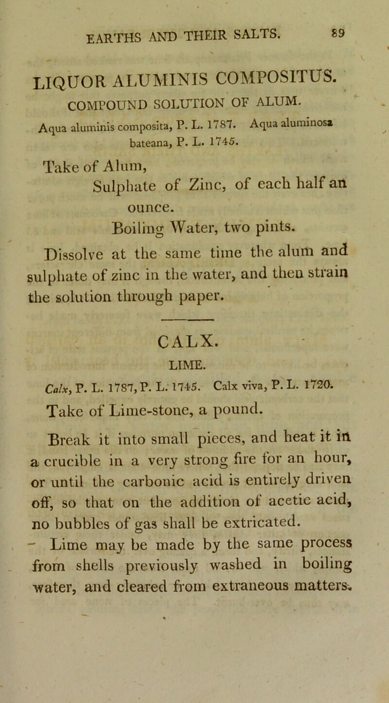 LIQUOR ALUMINIS COMPOSITUS. COMPOUND SOLUTION OF ALUM. Aqua aluminis composita, P. L. 1787. Aqua aluminosa bateana, P. L. 1745. Take of Alum, Sulphate of Zinc, of each half an ounce. Boiling Water, two pints. Dissolve at the sarae time the alum and sulphate of zinc in the water, and theu strain the solution tlirough paper. CALX. LIME. Calx, P. L. 1787, P. L. 1745. Calx viva, P. L. 1720. Take of Lime-stone, a pound. Break it into small pieces, and heat it in a crucible in a very strong fire for an hour, or until the carbonic acid is entirely driven off, so that on the addition of acetic acid, no bubbles of gas shall be extricated. - Lime may be made by the same process from shells previously washed in boiling ■water, and cleared from extraneous matters.