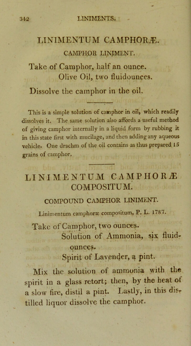 LINIMENTUM CAMPHOILE. CAMPHOR LINIMENT. Take of Camphor, lialf an ounce. Olive Oil, two fluidounces. Dissolve the camphor in the oil. This is a simple solution of camphor in oil, which readily dissolves it. The same solution also affords a useful method of giving camphor internally in a liquid form by rubbing it in this state first with mucilage, and then adding any aqueous vehicle. One drachm of the oil contains as thus prepared 15 grains of camphor. LINIMENTUM CAMPHORJE COMPOSITUM^ COMPOUND CAMPHOR LINIMENT. Linimentum camphoraa compositum, P. L. 178 (. Take of Camphor, two ounces. Solution of Ammonia, six fluid- ounces. Spirit of Lavender, a pint.  Mix the solution of ammonia with the spirit in a glass retort; then, by the heat of a slow fire, distil a pint. Lastly, in this disr tilled liquor dissolve the camphor.