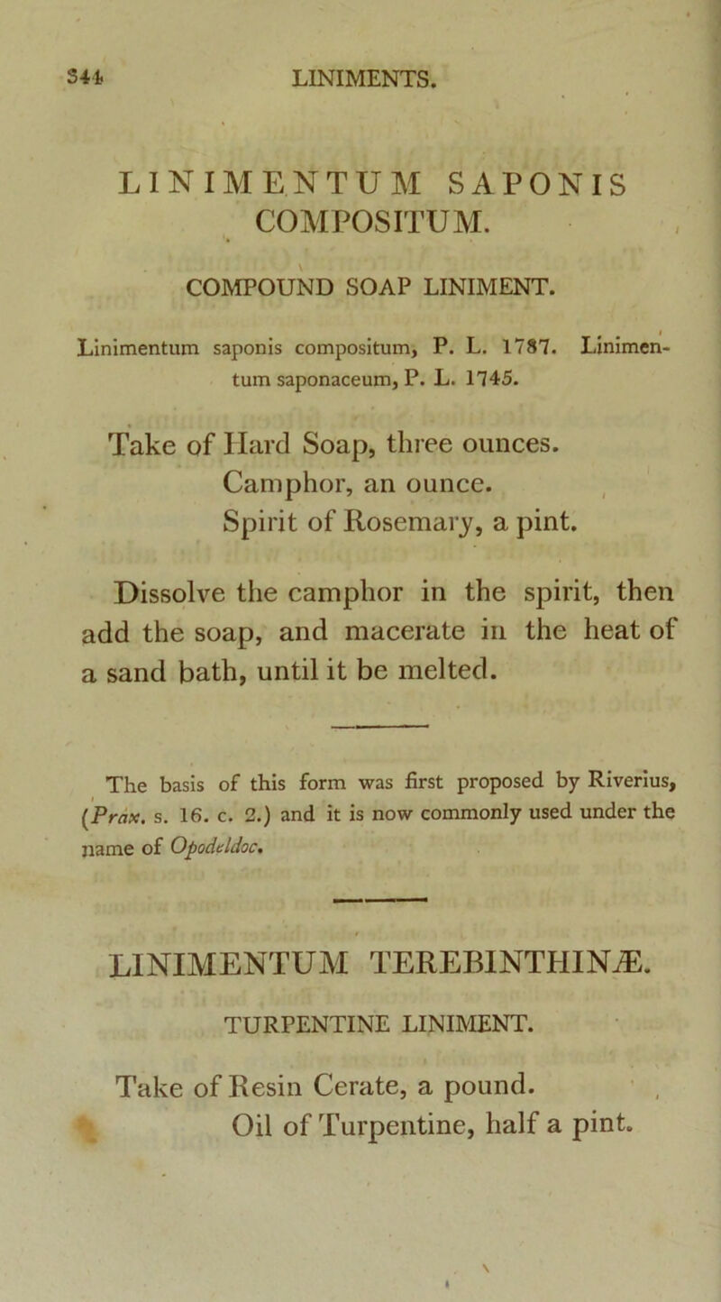 LINIMENTUM SAPONIS COMPOSITUM. COMPOUND SOAP LINIMENT. Linimentum saponis compositum, P. L. 1787. Linimen- tum saponaceum, P. L. 1745. Take of Hard Soap, tliree ounces. Camphor, an ounce. Spirit of Rosemary, a pint. Dissolve the camphor in the spirit, then add the soap, and macerate in the heat of a sand bath, until it be melted. The basis of this form was first proposed by Riverius, (Prax. s. 16. c. 2.) and it is now commonly used under the name of Opodcldoc. LINIMENTUM TEREBINTHINAE. TURPENTINE LINIMENT. Take of Resin Cerate, a pound. Oil of Turpentine, half a pint.