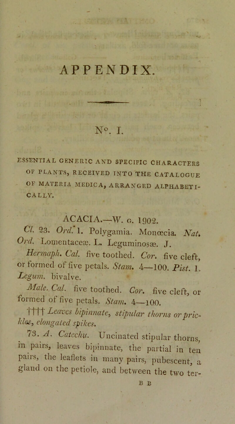 * APPENDIX. N°. I. ESSENTIAL GENERIC AND SPECIFIC CHARACTERS OF PLANTS, RECEIVED INTO THE CATALOGUE OE MATERIA MEDICA, ARRANGED ALPHABETI- CALLY. ACACIA.—W. o. 1902. Cl. 23. Ord. 1. Polygamia. Monoecia. Nat» Ord. Lomentaceee. L. Leguminosm. J. Hermaph. Cal. five toothecl. Cor. fi ve cleft, or formed of five petals. Stam. 4—100. Pist. 1. Legum, bivalve. M(de. Cal. five toothed. Cor. five cleft, or formed of five petals. Stam. 4—100. i tl 1 Leavcs bipinnate, stipular thorns orpric- lil&s, elongaicd spikes. 73. A. Cat echu. Uncinated stipular thorns, m pairs, leaves bipinnate, the partial in ten pairs, the leaflets in many pairs, pubescent, a gland on the petiole, and between the two ter- b b