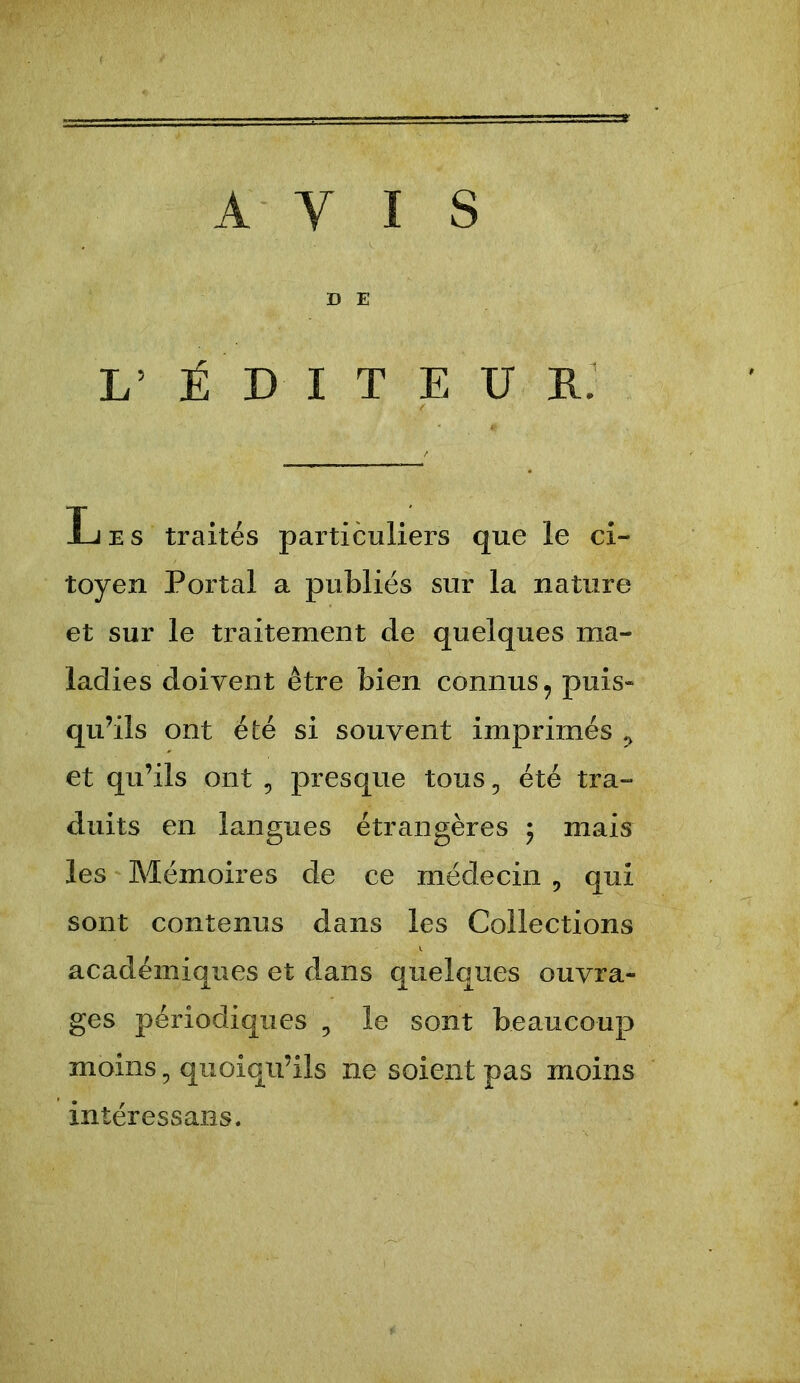 AVIS D E L’ É D I T E U Rj Les traités particuliers que le ci- toyen Portai a publiés sur la nature et sur le traitement de quelques ma- ladies doivent être bien connus^ puis» qu’ils ont été si souvent imprimés ^ et qu’ils ont , presque tous, été tra- duits en langues étrangères 5 mais les Mémoires de ce médecin , qui sont contenus dans les Collections académiques et dans quelques ouvra- ges périodiques , le sont beaucoup moins ^ quoiqu’ils ne soient pas moins intéressans.