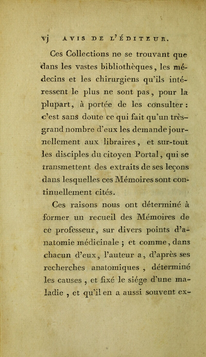 y] avis de e’EDITEUR. Ces Collections no se trouvant que dans les vastes bibliothèques, les mé- decins et les chirurgiens qu’ils inté- ressent le plus ne sont pas, pour la plupart, à portée de les consulter: c’est sans doute ce qui fait qu’un très- grand nombre d’eux les demande jour- nellement aux libraires, et sur-tout les disciples du citoyen Portai, qui se transmettent des extraits de ses leçons dans lesquelles ces Mémoires sont con- tinuellement cités. Ces raisons nous ont déterminé à former un recueil des Mémoires de ce professeur, sur divers points d’a- natomie médicinale ; et comme, dans chacun d’eux, l’auteur a, d’après ses recherches anatomiques , déterminé les causes , et fixé le siège d’une ma- ladie , et qu’il en a aussi souvent ex-