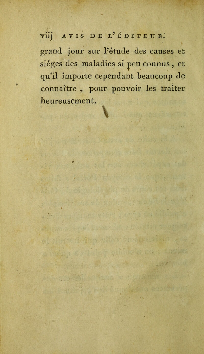 grand jour sur Fétude des causes et sièges des maladies si peu connus, et qu’il importe cependant beaucoup de connaître , pour pouvoir les traiter heureusement. \