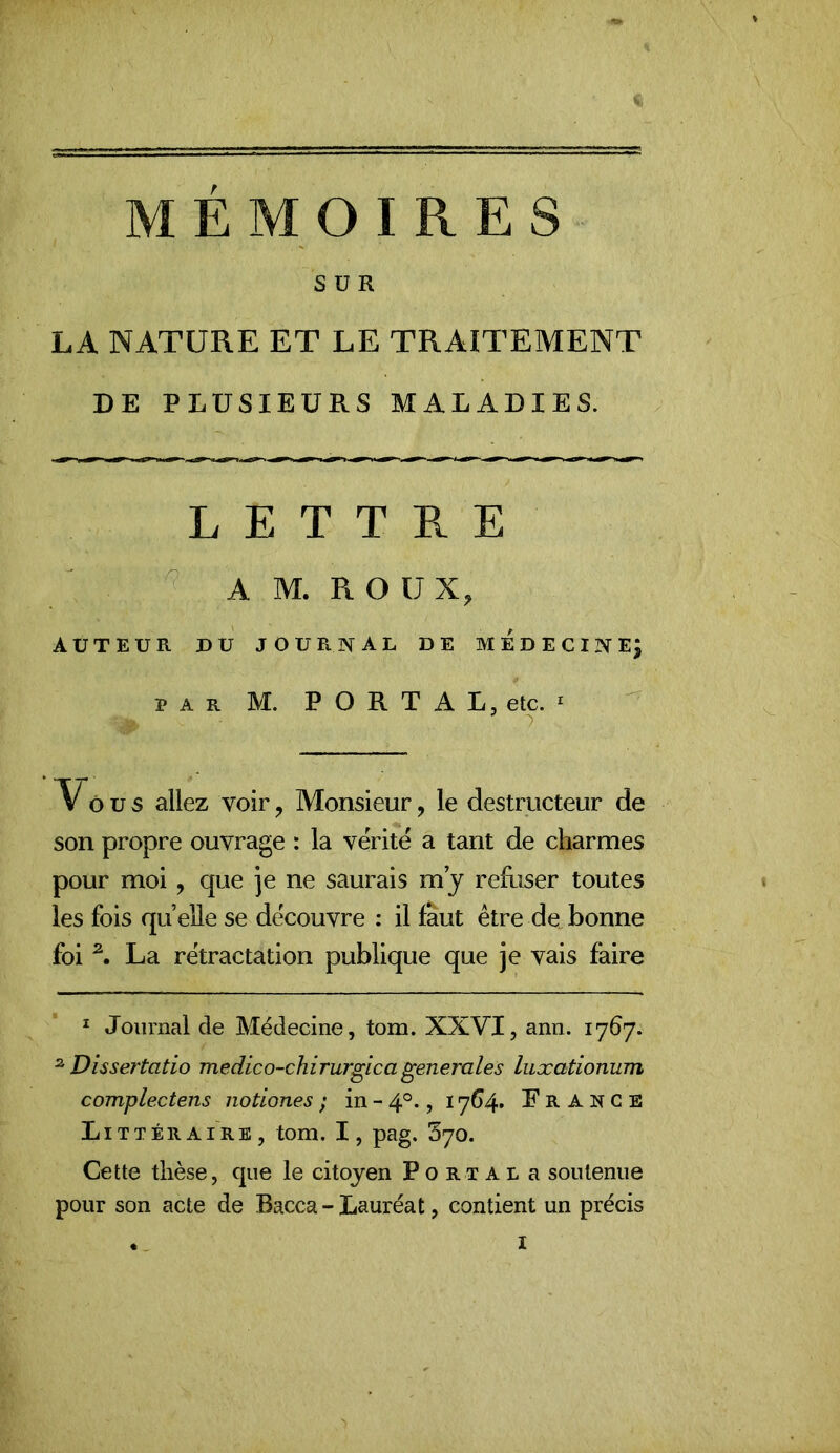 MEMOIRES SUR LA NATURE ET LE TRAITEMENT DE PLUSIEURS MALADIES. L E T T E. E A M. R O ü X, AUTEUR DU JOURNAL DE M E D E C I N E^ PAR M, PORTAL, etc. ^ Vôx; s allez voir, Monsieur, le destructeur de son propre ouvrage : la vérité a tant de charmes pour moi , que je ne saurais m j reRiser toutes les fois quelle se découvre : il faut être de„bonne foi ^ La rétractation publique que je vais faire * Journal de Médecine, tom. XXVI, ann. 1767. ^Dissertatio medico-chirurgicagenerales liixationum complectens notiones ; in - 4°., 17G4. E R A N c E Littéraire, tom. I, pag. 370. Cette thèse, que le citoyen Portât a soutenue pour son acte de Bacca - Lauréat, contient un précis