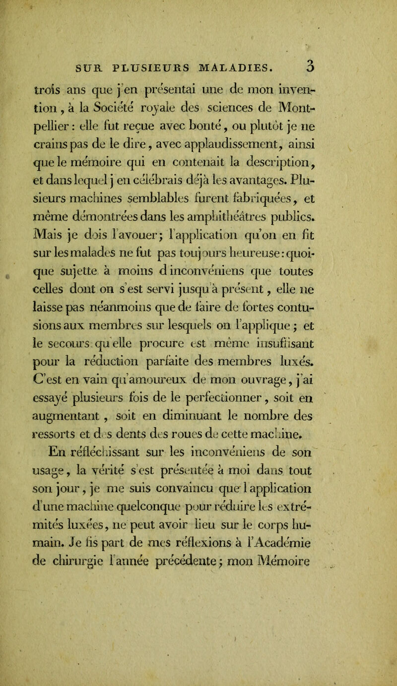trois ans que j’en présentai une de mon inven- tion, à la Société royale des sciences de Mont- pellier : elle fut reçue avec bonté, ou plutck je ne crains pas de le dire, avec applaudissement, ainsi que le mémoire qui en contenait la description, et dans lequel j en célébrais déjà les avantages. Plu- sieurs machines semblables furent fabriquées, et même démontrées dans les amphithéâtres publics. Mais je dois l’avouer; l’application qu’on en fit sur les malades ne fiit pas toujours heureuse .-quoi- que sujette à moins d inconvéniens que toutes celles dont on s’est servi jusqu’à présent, elle ne laisse pas néanmoins que de faire de fortes contu- sions aux membres sur lesquels on l’applique ; et ie secours qu elle procure est même iiisuflisant pour la réduction parfaite des membres luxés. C’est en vain qu’amoureux de mon ouvrage, j’ai essayé plusieurs fois de le perfectionner, soit en augmentant, soit en diminuant le nombre des ressorts et d^^s dents des roues de cette machine. En réfléchissant sur les inconvéniens de son usage, la vérité s’est présentée à moi dans tout son jour, je me suis convaincu que 1 application d’une machine quelconque pour réduire les extré- mités luxées, ne peut avoir lieu sur le corps hu- main. Je lis part de mes réflexions à l’Académie de chirurgie l’année précédente ; mon Mémoire