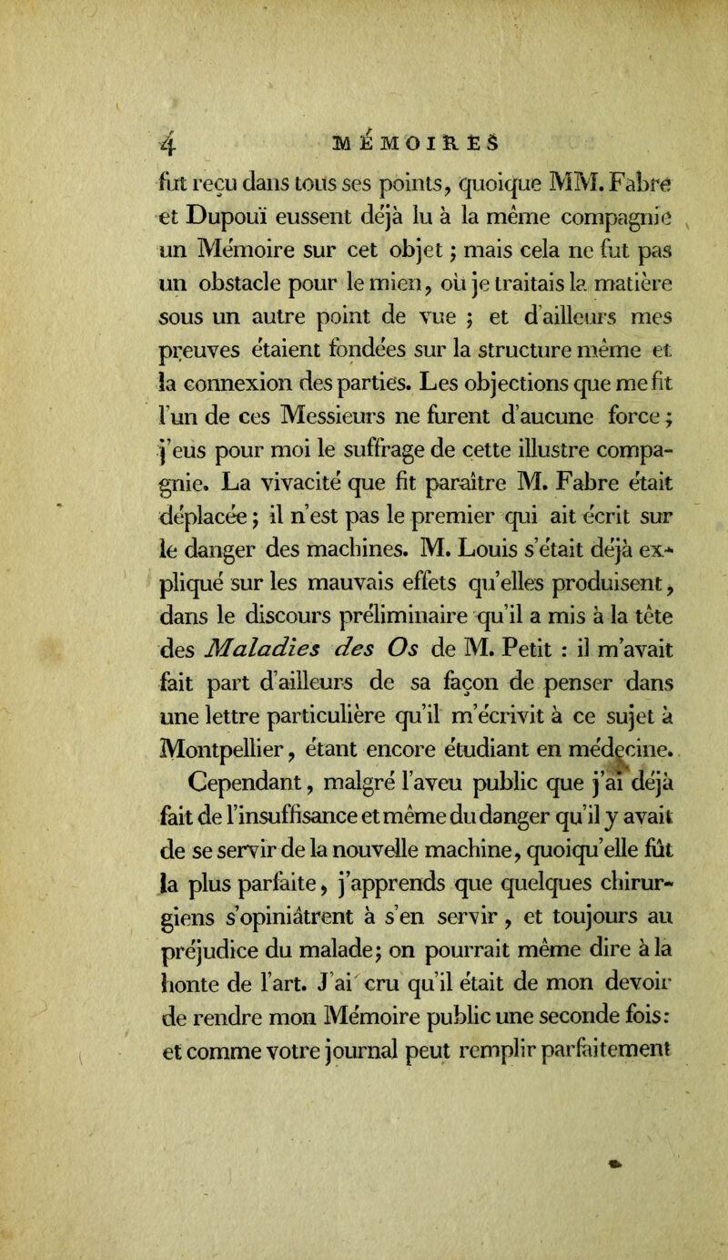 fut reçu dans tous ses points, quoique MM. Fabre et Dupouï eussent déjà lu à la même compagnie un Mémoire sur cet objet ; mais cela ne fut pas un obstacle pour le mien, oii je traitais la matière sous un autre point de vue ; et d’ailleurs mes preuves étaient fondées sur la structure même et la connexion des parties. Les objections que me fit Fun de ces Messieurs ne furent d’aucune force ; j’eus pour moi le suffrage de cette illustre compa- gnie. La vivacité que fit paraître M. Fabre était déplacée ; il n’est pas le premier qui ait écrit sur le danger des machines. M. Louis s’était déjà ex- pliqué sur les mauvais effets qu’elles produisent, dans le discours préliminaire qu’il a mis à la tête des Maladies des Os de M. Petit : il m’avait fait part d’ailleurs de sa façon de penser dans une lettre particulière qu’il m’écrivit à ce sujet à Montpellier, étant encore étudiant en méd|cine. Cependant, malgré l’aveu public que j’ai déjà fait de l’insuffisance et même du danger qu’il y avait de se servir de la nouvelle machine, quoiqu’elle fut la plus parfaite, j’apprends que quelques chirur- giens s’opiniâtrent à s’en servir, et toujours au préjudice du malade; on pourrait même dire à la honte de Fart. J’ai cru qu’il était de mon devoir de rendre mon Mémoire public une seconde fois: et comme votre journal peut remplir parfeitement