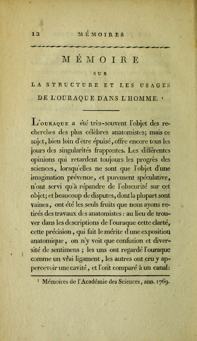 M É M O I R E SUR LA STRUCTURE ET LES ÜSAÇES DE LOÜRAQÜE DANS L’HOMME. * -L/’ouraque a etc très-souvent l’objet des re- cherclies des plus célèbres anatomistes; mais ce sujet,bien loin d’être épuisé,offre encore tous les jours des singularités frappantes. Les difïérentes opinions qui retardent toujours les progrès des sciences, lorsqu’elles ne sont que l’objet d’une imagination prévenue, et purement spéculative, n’ont servi qu’à répandre de l’obscurité sur cet objet; et beaucoup de disputes, dontla plupart sont vaines, ont été les seuls fruits que nous ayons re- tirés des travaux des anatomistes : au lieu de trou- ver dans les descriptions de l’ouraque cette clarté, cette précision, qui fait le mérite d’une exposition anatomique, on n’y voit que confusion et diver- sité de sentimens ; les uns ont regardé l’ouraque comme un vrai ligament, les autres ont cru y âp- percevoir une cavité, et l’ont comparé à un canal: