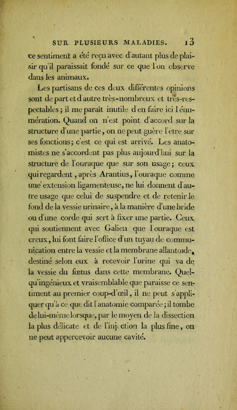 ce sentiment a etë reçu avec d’autant plus de plai- sir qu il paraissait fondé sur ce que I on observe dans les animaux. Les partisans de ces deux différentes opinions sont de part et d autre très-nombreux et très-res- pectables ; il me paraît inutile d en faire ici 1 énu- mération. Quand on n’est point d’accord sur la structure d’une partie, on ne peut guère Fetre sur ses fonctions ; c’est ce qui est arrivé. Les anato- mistes ne s’accordent pas plus aujourd’hui sur la structure de Fouraque que sur son usage j ceux qui regardent, après Arantius, Fouraque comme une' extension ligamenteuse, ne lui donnent d’au- tre usage que celui de suspendre et de retenir le tond de la vessie urinaire, à la manière d’une bride ou d’une corde qui sert à fixer une partie. Ceux qui soutiennent avec Galien que Fouraque est creux, lui font faire l’office d’un tuyau de commu- nication entre la vessie et la membrane allantoïde, destiné selon eux à recevoir l’urine qui va de la vessie du fœtus dans cette membrane. Quel- qu’ingénieux et vraisemblable que paraisse ce sen- timent au premier coup-d’œil, il ne peut s’appli- quer qu’à ce que dit 1 anatomie comparée ^ il tombe de lui-même lorsque, par le moyen de la dissection la plus délicate et de l’injection la plus fine, on ne peut appercevoir aucune cavité.