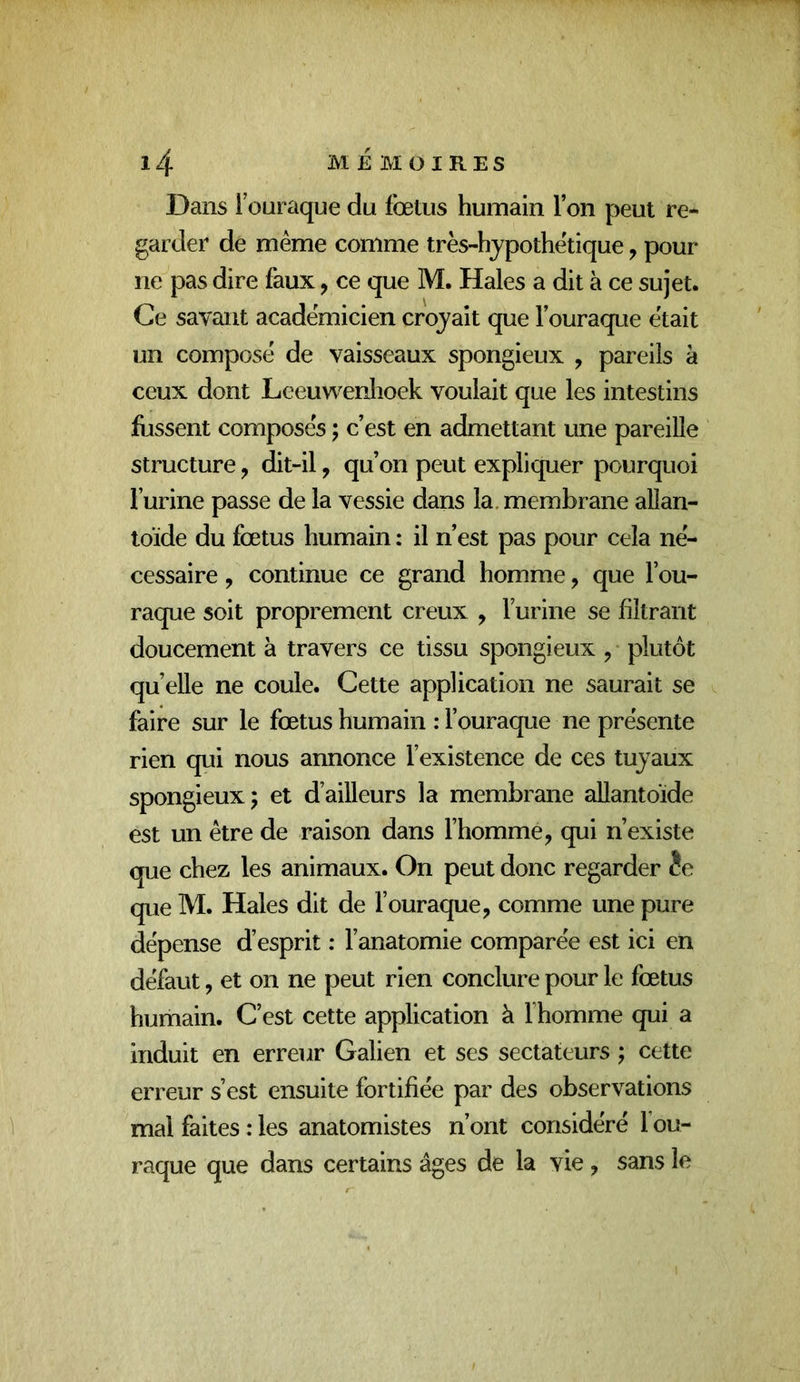 Dans 1 ouraque du fœtus humain l’on peut re- garder de même comme très-hjpothêtique, pour ne pas dire faux, ce que M. Haies a dit à ce sujet. Ce savant académicien crojait que l’ouraque était un composé de vaisseaux spongieux , pareils à ceux dont Leeuwenhoek voulait que les intestins fussent composés ; c’est en admettant une pareille structure, dit-il, qu’on peut expliquer pourquoi l’urine passe de la vessie dans la. membrane allan- toïde du fœtus humain : il n’est pas pour cela né- cessaire , continue ce grand homme, que l’ou- raque soit proprement creux ^ l’urine se filtrant doucement à travers ce tissu spongieux , plutôt quelle ne coule. Cette application ne saurait se faire sur le fœtus humain : l’ouraque ne présente rien qui nous annonce l’existence de ces tujaux spongieux J et d’ailleurs la membrane allantoïde est un être de raison dans l’homme, qui n’existe que chez les animaux. On peut donc regarder fe que M. Haies dit de l’ouraque, comme une pure dépense d’esprit : l’anatomie comparée est ici en défaut, et on ne peut rien conclure pour le fœtus humain. C’est cette application à l’homme qui a induit en erreur Galien et ses sectateurs ; cette erreur s’est ensuite fortifiée par des observations mal faites : les anatomistes n’ont considéré f ou- raque que dans certains âges de la vie, sans le
