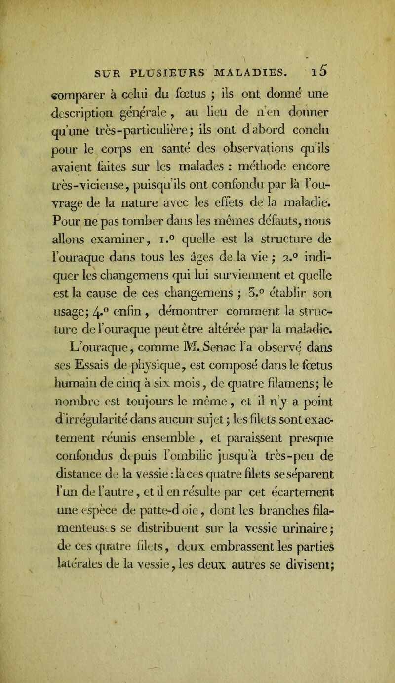 comparer à celui du fœtus ; ils ont donné une description générale , au lieu de lïen donner qu’une très-particulière; ils ont d abord conclu pour le corps en santé des observations qu'ils avaient faites sur les malades : méthode encore très-vicieuse^ puisqu’ils ont confondu par là l’ou- vrage de la nature avec les effets de la maladie. Pour ne pas tomber dans les mêmes défauts^ nous allons examiner, i.° quelle est la structure de l’oLiraque dans tous les âges de la vie ; 2.® indi- quer les changemens qui lui surviennent et quelle est la cause de ces changemens ; 5.^ établir son usage; enfin , démontrer comment la struc- ture de l’ouraque peut être altérée par la maladie. L’ouraque, comme M. Senac fa observé dans ses Essais de physique, est composé dans le fœtus humain de cinq à six mois, de quatre filamens ; le nombre est toujours le même, et il n’y a point d irrégularité dans aucun sujet ; les filets sont exac- tement réunis ensemble , et paraissent presque confondus depuis l’ombilic jusqu’à très-peu de distance de la vessie : là ces quatre filets se séparent l’un de l’autre, et il en résulte par cet écartement une espèce de patte-d oie, dont les branches fila- menteuses se distribuent sur la vessie urinaire; de ces qiratre filets, deux embrassent les parties latérales de la vessie, les deux autres se divisent;