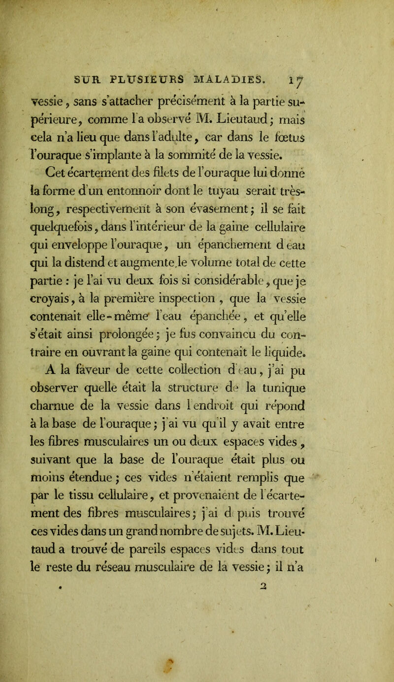 vessie, sans s’attacher précisément à la partie su- périeure, comme Ta observé M. Lieutaud ; mais cela n’a lieu que dans l’adulte, car dans le Icetus l’ouraque s’implante à la sommité de la vessie. Cet écartement des filets de l’ouraque lui donné la forme d’un entonnoir dont le tuyau serait très- long , respectivement à son évasement j il se fait quelquefois, dans l’intérieur de la gaine cellulaire qui enveloppe l’ouraque, un épanchement d eau qui la distend et augmente je volume total de cette partie : je Fai vu deux fois si considérable, que je croyais, à la première inspection , que la vessie contenait elle-même l’eau épanchée, et quelle s’était ainsi prolongée ; je fus convaincu du con- traire en ouvrant la gaine qui contenait le liquide. A la faveur de cette collection d tau, j’ai pu observer quelle était la structure de la tunique charnue de la vessie dans l endroit qui répond à la base de Fouraque ; j'ai vu qu’il y avait entre les fibres musculaires un ou deux espaces vides , suivant que la base de Fouraque était plus ou moins étendue ; ces vides n’étaient remplis que par le tissu cellulaire, et provenaient de 1 écarte- ment des fibres musculaires ; j’ai d puis trouvé ces vides dans un grand nombre de sujets. M. Lieu- taud a trouvé de pareils espaces vidts dans tout le reste du réseau musculaire de la vessie} il n’a