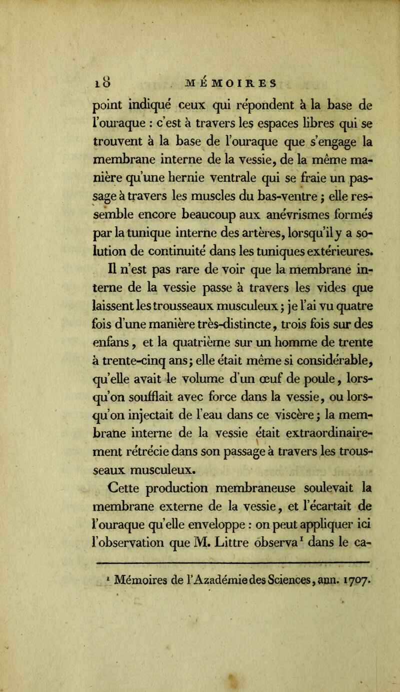 point indiqué ceux qui répondent à la base de l’ouraque : c’est à travers les espaces libres qui se trouvent à la base de l’ouraque que s’engage la membrane interne de la vessie, de la même ma- nière qu’une hernie ventrale qui se fraie un pas- sage à travers les muscles du bas-ventre ; elle res- semble encore beaucoup aux anévrismes formés par la tunique interne des artères, lorsqu’il y a so- lution de continuité dans les tuniques extérieures. Il n’est pas rare de voir que la membrane in- terne de la vessie passe à travers les vides que laissent les trousseaux musculeux ; je l’ai vu quatre fois d’une manière très-distincte, trois fois sur des enfans, et la quatrième sur un homme de trente à trente-cinq ans; elle était même si considérable, qu’elle avait le volume d’un œuf de poule, lors- qu’on soufflait avec force dans la vessie, ou lors- qu’on injectait de l’eau dans ce viscère ; la mem- brane interne de la vessie était extraordinaire- ment rétrécie dans son passage à travers les trous- seaux musculeux. Cette production membraneuse soulevait la membrane externe de la vessie, et l’écartait de l’ouraque quelle enveloppe : on peut appliquer ici l’observation que M. Littré observa^ dans le ca-