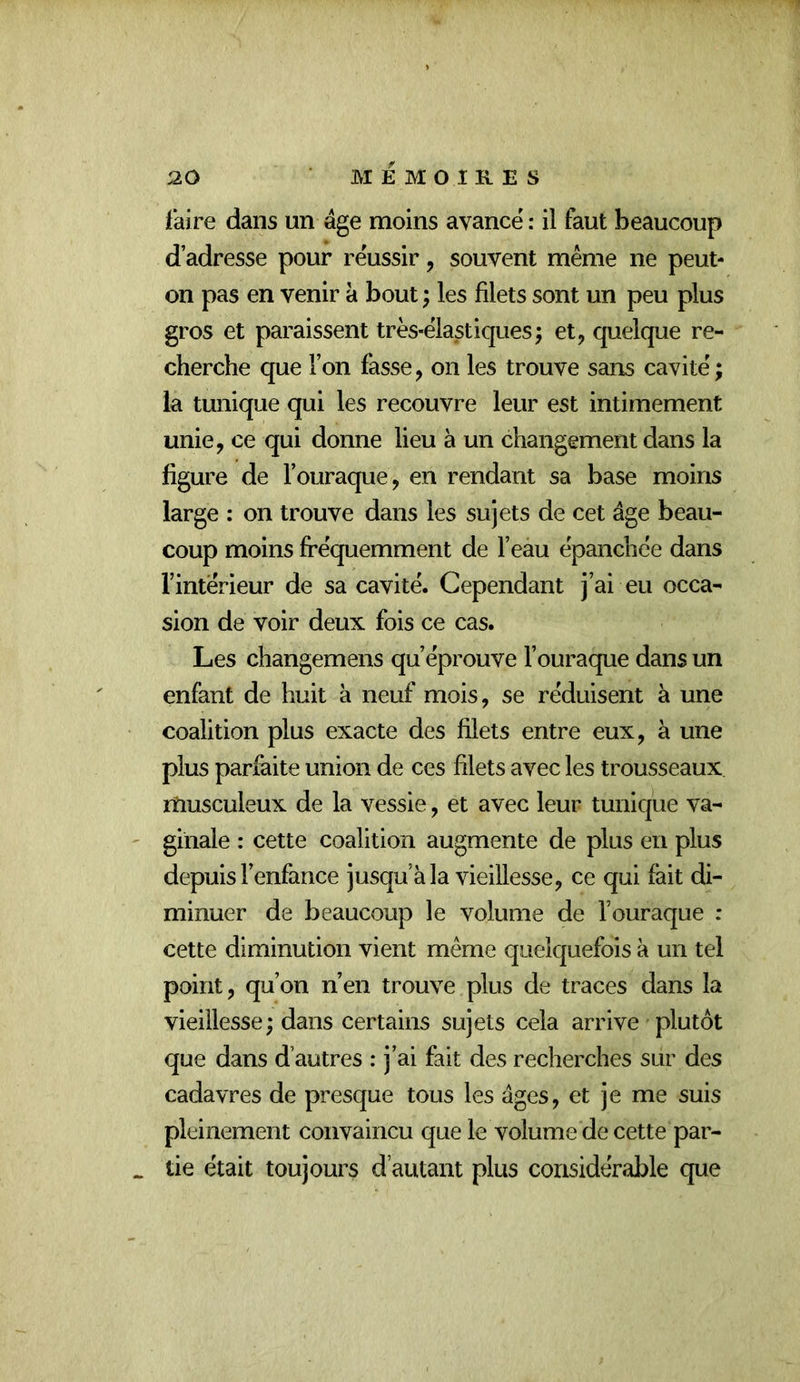 faire dans un âge moins avance : il faut beaucoup d’adresse pour réussir, souvent même ne peut- on pas en venir à bout ; les filets sont un peu plus gros et paraissent três*êlastiques; et, quelque re- cherche que l’on fasse, on les trouve sans cavité ; la tunique qui les recouvre leur est intimement unie, ce qui donne lieu à un changement dans la figure de l’ouraque, en rendant sa base moins large : on trouve dans les sujets de cet âge beau- coup moins fréquemment de l’eau épanchée dans l’intérieur de sa cavité. Cependant j’ai eu occa- sion de voir deux fois ce cas. Les changemens qu’éprouve l’ouraque dans un enfant de huit a neuf mois, se réduisent à une coalition plus exacte des filets entre eux, à une plus parfaite union de ces filets avec les trousseaux lîiusculeux de la vessie, et avec leur tunique va- ginale : cette coalition augmente de plus en plus depuis l’enfance jusqu’à la vieillesse, ce qui fait di- minuer de beaucoup le volume de l’ouraque : cette diminution vient même quelquefois à un tel point, qu’on n’en trouve plus de traces dans la vieillesse; dans certains sujets cela arrive plutôt que dans d’autres : j’ai fait des recherches sur des cadavres de presque tous les âges, et je me suis pleinement convaincu que le volume de cette par- tie était toujours d’autant plus considérable que