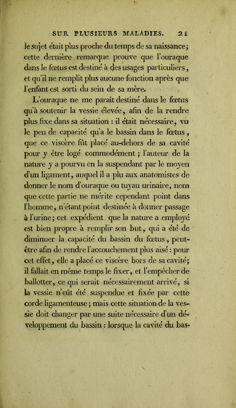je sujet était plus proche du temps de sa naissance j cette dernière remarque prouve que Fouraque dans le fœtus est destine à des usages particuliers, et qu’il ne remplit plus aucune fonction après que l’enfant est sorti du sein de sa mère. L’ouraque ne me parait destiné dans le fœtus qu’à soutenir la vessie élevée, afin de la rendre plus fixe dans sa situation : il était nécessaire, vu le peu de capacité qu’a le bassin dans le fœtus, que ce viscère fût placé au-dehors de sa cavité pour y être logé commodément ; Fauteur de la nature y a pourvu en la suspendant par le moyen d’un ligament, auquel il a plu aux anatomistes de donner le nom d’ouraque ou tuyau urinaire, nom que cette partie ne mérite cependant point dans Fhomme, n’étant point destinée à donner passage â l’urine ; cet expédient que la nature a employé est bien propre à remplir son but, qui a été de diminuer la capacité du bassin du fœtus, peut- être afin de rendre l’accouchement plus aisé : pour cet effet, elle a placé ce viscère hors de sa cavité; il fallait en même temps le fixer, et l’empêcher de ballotter, ce qui serait nécessairement arrivé, si la vessie n’eût été suspendue et fixée par cette corde ligamenteuse ; mais cette situation de la ves- ^e doit changer par une suite nécessaire d’un dé- veloppement du bassin : lorsque la cavité du bas-