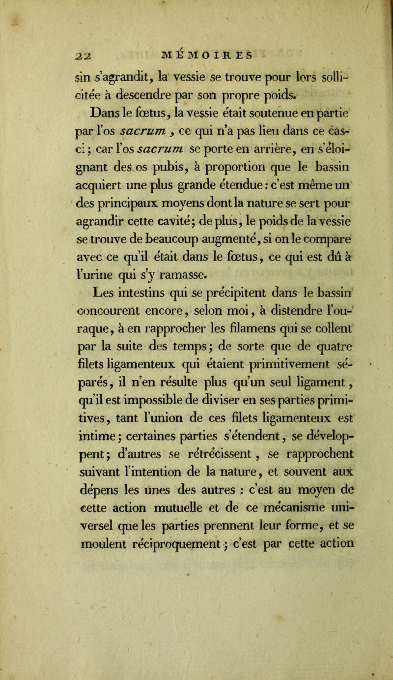 sin s’agrandit, la vessie se trouve pour lors solli- citée à descendre par son propre poids. Dans le fœtus, la vessie était soutenue en partie par l’os sacrum y ce qui n a pas lieu dans ce cas- ci ; car l’os sacrum se porte en arrière, en s’éloi- gnant des os pubis, à proportion que le bassin acquiert une plus grande étendue : c’est même un des principaux moyens dont la nature se sert pour agrandir cette cavité ; de plus, le poids de la vessie se trouve de beaucoup augmenté, si on le compare avec ce qu’il était dans le fœtus, ce qui est dû à l’urine qui s’y ramasse. Les intestins qui se précipitent dans le bassin concourent encore, selon moi, à distendre l’ou- raque, à en rapprocher les filamens qui se collent par la suite des temps; de sorte que de quatre filets ligamenteux qui étaient primitivement sé- parés , il n’en résulte plus qu’un seul ligament, qu’il est impossible de diviser en ses parties primi- tives, tant l’union de ces filets ligamenteux est intime ; certaines parties s’étendent, se dévelop- pent ; d’autres se rétrécissent, se rapprochent suivant l’intention de la nature, et souvent aux dépens les unes des autres : c’est au moyen de cette action mutuelle et de ce mécanisme uni- versel que les parties prennent leur forme, et se moulent réciproquement ; c’est par cette action