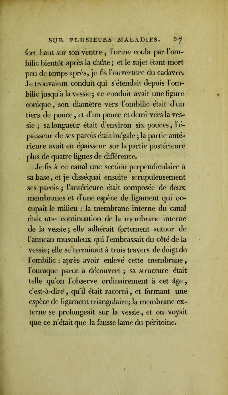 fort haut sur son ventre , l’urine coula par l’om- bilic bientôt après la chute ; et le sujet étant mort peu de temps après, je fis l’ouverture du cadavre. Je trouvaimn conduit qui s’étendait depuis l’om- bilic jusqu’à la vessie 5 ce conduit avait une figure conique, son diamètre vers l’ombilic était d’un tiers de pouce, et d’un pouce et demi vers la ves- sie ; sa longueur était d’environ six pouces, Fé- paisseur de ses parois était inégale ; la partie anté- rieure avait en épaisseur sur la partie postérieure plus de quatre lignes de différence. Je fis à ce canal une section perpendiculaire à sa base, et je disséquai ensuite scrupuleusement ses parois ; l’antérieure était composée de deux membranes et d’une espèce de ligament qui oc- cupait le milieu : la membrane interne du canal était une continuation de la membrane interne de la vessie; elle adhérait fortement autour de l’anneau musculeux qui l’embrassait du côté de la vessie; elle se terminait à trois travers de doigt de l’ombilic : après avoir enlevé cette membrane, l’ouraque parut à découvert ; sa structure était telle qu’on l’observe ordinairement à cet âge, c’est-à-diré, qu’il était racorni, et formant une espèce de ligament triangulaire; la membrane ex- terne se prolongeait sur la vessie, et on voyait que ce n’était que la fausse lame du péritoine.