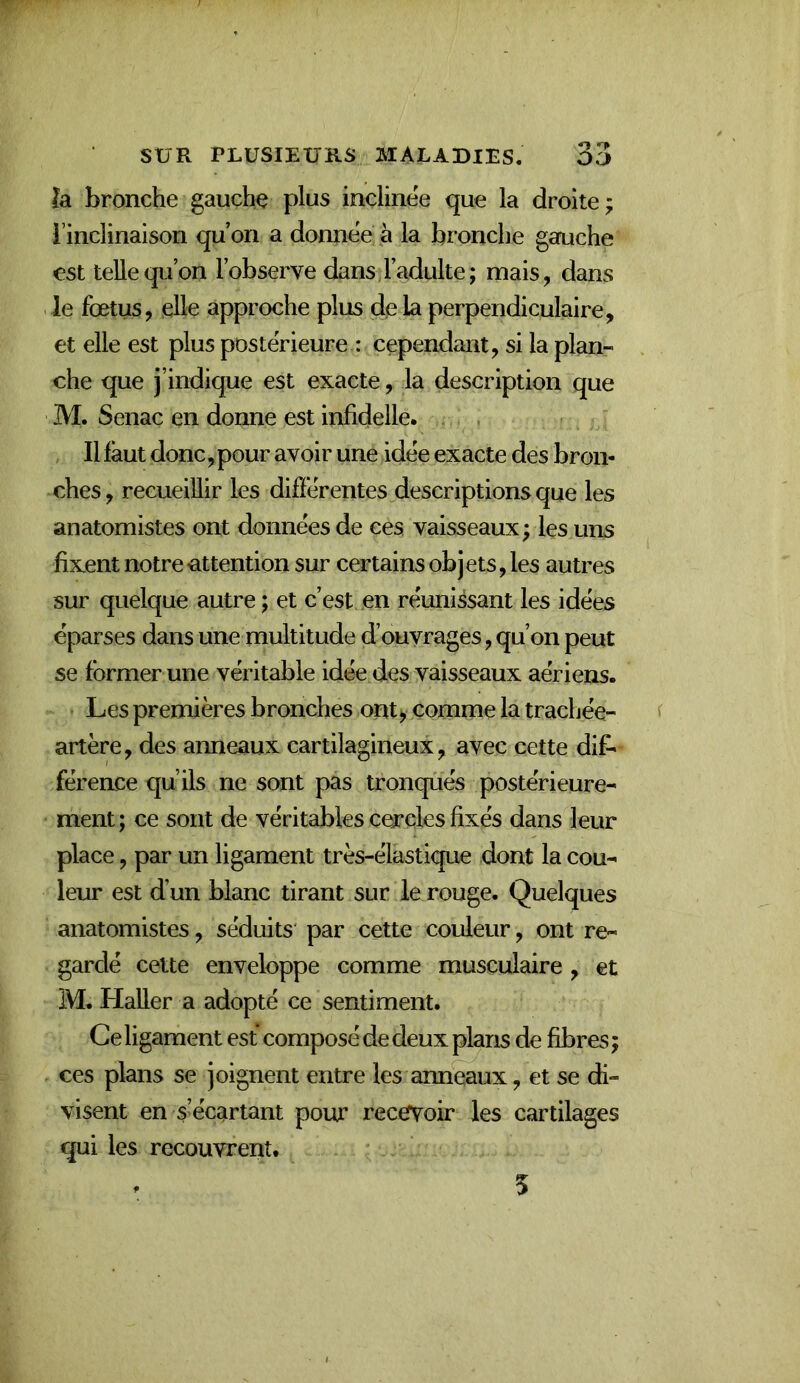 la bronche gauche plus inclinée que la droite; l’inclinaison qu’on a donnée à la bronche gauche est telle qu’on l’observe dans l’adulte ; mais, dans . le fœtus, elle approche plus de la perpendiculaire, et elle est plus postérieure : cependant, si la plan- che que j’indique est exacte, la description que M. Senac en donne est infidelle. Il faut donc, pour avoir une idée exacte des bron- ches, recueillir les différentes descriptions que les anatomistes ont données de ces vaisseaux; les uns fixent notre attention sur certains objets, les autres sur quelque autre ; et c’est en réunissant les idées éparses dans une multitude d’ouvrages, qu’on peut se former une véritable idée des vaisseaux aériens- Les premières bronches ont, comme la trachée- artère, des anneaux cartilagineux, avec cette difo féreace qu’ils ne sont pas tronqués postérieure- ment; ce sont de véritables cordes fixés dans leur place, par un ligament très-élastique dont la cou- leur est d’un blanc tirant sur le rouge. Quelques anatomistes, séduits' par cette couleur, ont re- gardé cette enveloppe comme musculaire , et M, Haller a adopté ce sentiment. Ce ligament est composé de deux plans de fibres ; ces plans se joignent entre les anneaux, et se di- visent en s’écartant pour recervoir les cartilages qui les recouvrent. 5