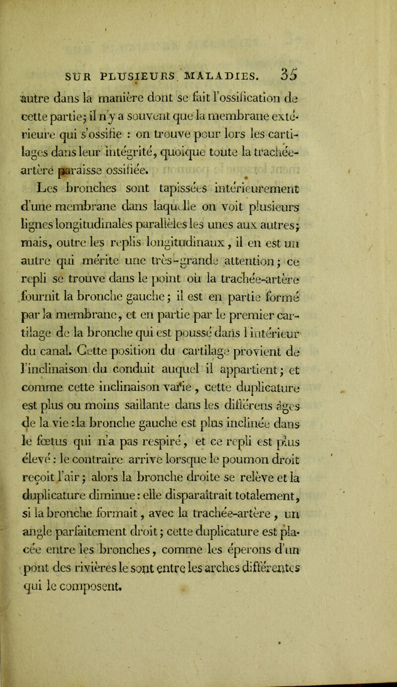autre dans la manière dont se fait l’ossification de cette partie j il n’y a souvent que la membrane exté- rieure qui s’ossifie : on trouve pour lors les carti- lages dans leur intégrité ^ quoique toute la trachée- artère graisse ossifiée. Les bronches sont tapissées intérieurement d’une membrane dans laquelle on voit plusieurs lignes longitudinales parallèles les unes aux autres; mais, outre les replis longitudinaux, il en est un autre qui mérite une très-grande attention; ce repli se trouve dans le point ou la trachée-artère fournit la bronche gauche; il est en partie formé parla membrane, et en partie par le premier car- tilage de la bronche qui est poussé dans l lütérieur du canal. Celte position du cartilage provient de l’inclinaison du conduit auc|uel il appartient; et comme cette inclinaison vafie , cette duplicature est plus ou moins saillante dans les diftérens âges de la vie :1a bronche gauche est plus inclinée dans le fœtus qui n’a pas respiré, et ce repli est plus élevé ; le contraire arrive lorsc|ue le poumon droit reçoit l’air ; alors la bronche droite se relève et la duplicature diminue: elle disparaîtrait totalement, si la bronche formait, avec la trachée-artère , un angle parfaitement droit ; cette duplicature est pla- cée entre les bronches, comme les éperons d’un ' pont des rivières le sont çntre les arches différentes qui le composent.
