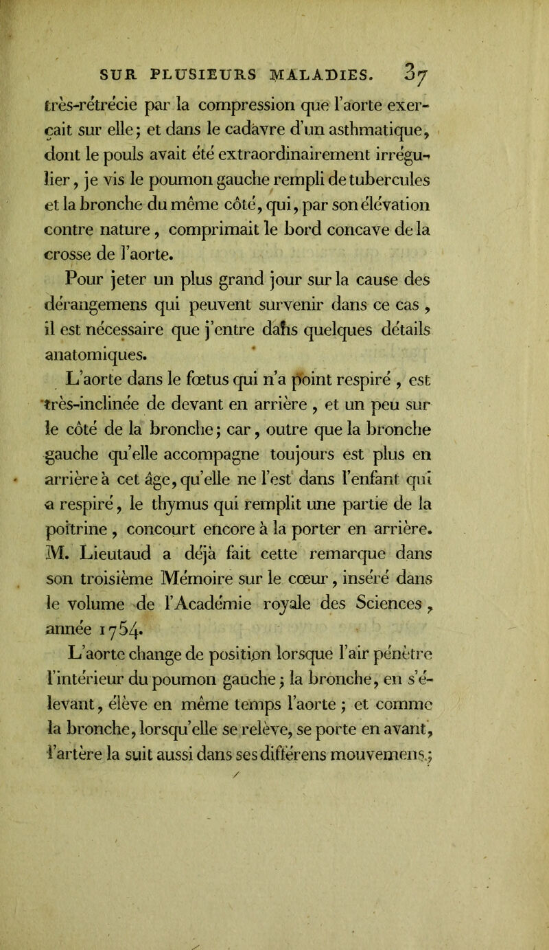 très-rétrecie par la compression que l’aorte exer- çait sur elle; et dans le cadavre d’un asthmatique, dont le pouls avait été extraordinairement irrégu-» lier, je vis le poumon gauche rempli de tubercules et la bronche du même côté, qui, par son élévation contre nature, comprimait le bord concave de la crosse de l’aorte. Pour jeter un plus grand jour sur la cause des dérangemens qui peuvent survenir dans ce cas , il est nécessaire que j’entre dahs quelques détails anatomiques. L’aorte dans le fœtus qui n’a point respiré , est *très-inclinée de devant en arrière , et un peu sur le côté de la bronche ; car, outre que la bronche gauche quelle accompagne toujours est plus en arrière a cet âge, qu’elle ne l’est dans l’enfant qui a respiré, le thymus qui remplit une partie de la poitrine , concourt encore à la porter en arrière. M. Lieutaud a déjà fait cette remarque dans son troisième Mémoire sur le cœur, inséré dans le volume de l’Académie royale des Sciences , année 1754* L’aorte change de position lorsque l’air pénètre l’intérieur du poumon gauche ; la bronche, en s’é- levant , élève en même temps l’aorte ; et comme la bronche, lorsqu’elle se relève, se porte en avant, l’artère la suit aussi dans ses diflërens mouvemens.;
