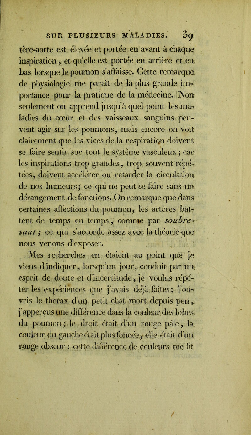 tère-aorte est élevee et portée en avant à chaque inspiration, et qu’elle est portée en arrière et eu Las lorsque le poumon s affaisse. Cette remarque de physiologie me paraît de la plus grande im- portance pour la pratique de la médecine. Non seulement on apprend jusqu’à quel point les ma- ladies du cœur et des vaisseaux sanguins peu- vent agir sur les poumons, mais encore on voit clairement que les vices de la respiratiqn doivent se faire sentir sur tout le système vasculeux ; car les inspirations trop grandes, trop souvent répé- tées, doivent accélérer ou retarder la circulation de nos humeurs ; ce qui ne peut se faire sans ün dérangement de fonctions. On remarque que dans certaines affections du poumon, les artères bat- tent de temps en temps, comn*e par soubre- saut ; ce qui s’accorde assez avec la théorie que nous venons d’exposer. ' Mes recherches en étaient au point que je viens d’indiquer, lorsqu’un jour, conduit par un. esprit de doute et cl incertitude, je voulus répé- ter les expériences que j’avais déjà faites; j’ou- vris le thorax d’un petit chat mort depuis peu, j’apperçus une différence dans la couleur des lobes du poumon; le droit était d’un rouge pale, la couleur du gauche était plus foncée, elle était d’un rouge obscur : cette dillérence de couleurs me fit