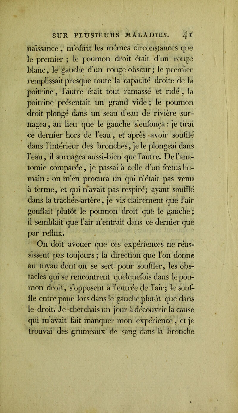 naissance , m’ofïHt les mêmes circonÿances que le premier ; le poumon droit était d’un rouge blanc, le gauche d’un rouge obscur ; le premiei* remplissait presque toute la capacité droite de la poitrine, l’autre était tout ramassé et ridé ^ la poitrine présentait un grand vide ; le poumon droit plongé dans un seau d’eau de rivière sur- nagea , au lieu que le gauche sienfonça : je tirai ce dernier hors de l’eau, et après -avoir soufflé dans l’intérieur des bronches, je le plongeai dans l’eau, il surnagea aussi-bien que l’autre. De l’ana- tomie comparée, je passai à celle d’un fœtus hu- main : on m’en procura un qui n’était pas venu à terme, et qui n’avait pas respiré; ayant soufflé dans la trachée-artère, je vis clairement que l’air gonflait plutôt le poumon droit que le gauche; il semblait que l’air n’entrait dans ce dernier que par reflux. On doit aŸouer que ces expériences ne réus- sissent pas toujours ; la direction que l’on donne au tuyau dont on se sert pour souffler, les obs- tacles qui se rencontrent quelquefois dans le pou- mon droit, s’opposent à l’entrée de l’air; le souf- fle entre pour lors dans le gauche plutôt que dans le droit. Je cherchais un jour à découvrir la cause qui m’avait fait manquer mon expérience, et je trouvai des grumeaux de sang dans la bronche