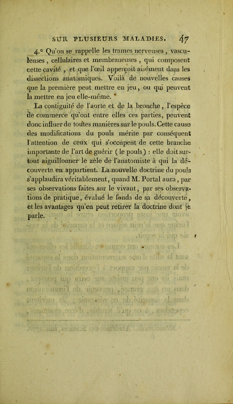 4.° Qu’on se rappelle les trames nerveuses , vascu- ieuses 5 cellulaires et membraneuses , qui composent cette cavité , et que l’œil apperçoit aisément dans les dissections anatomiques. Voilà de nouvelles causes que la première peut mettre en jeu, ou qui peuvent la mettre en jeu elle-même. La contiguité de l’aorte et de la bronche, l’espèce de commerce qu’ont entre elles ces parties, peuvent donc influer de toiites manières sur le pouls. Cette cause des modifications du pouls mérite par conséquent l’attention de ceux qui s’occupent de cette branche importante de l’art de guérir ( le pouls ) : elle doit sur- tout aiguillonner le zèle de l’anatomiste à qui la dé- couverte en appartient. La nouvelle doctrine du pouls s’applaudira véritablement, quand M. Portai aura, par ses observations faites sur le vivant, par ses observa- tions de pratique, évalué le fonds de sa découverte;» et les avantages qu’en peut retirer la doctrine dont je parle. f