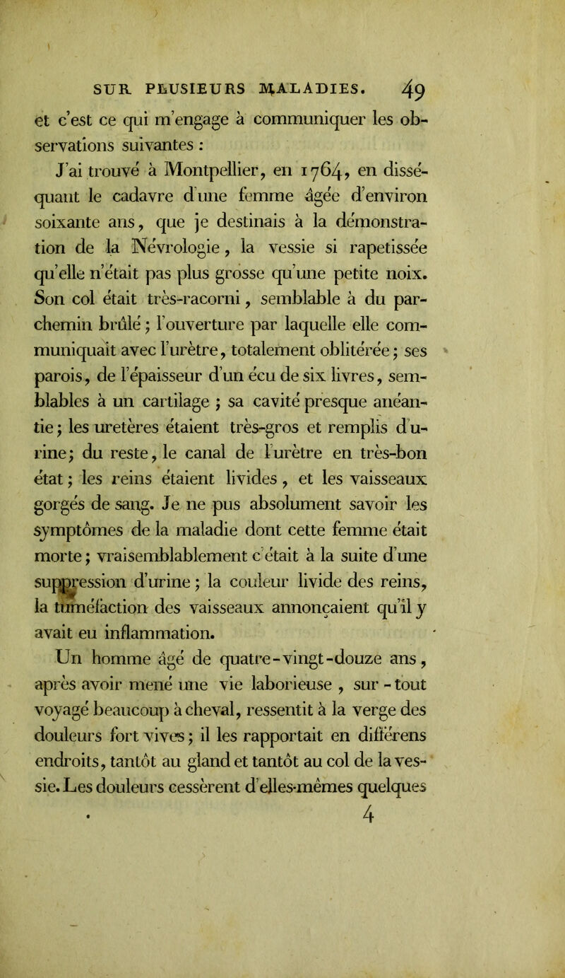 et c’est ce qui m’engage à communiquer les ob- servations suivantes : J’ai trouvé à Montpellier, en 1764? en dissé- quant le cadavre d’une femme égée d’environ soixante ans, que je destinais à la démonstra- tion de la Névrologie, la vessie si rapetissée qu’elle n’était pas plus grosse qu’une petite noix. Son col était très-racorni, semblable à du par- chemin brûlé ; l’ouverture par laquelle elle com- muniquait avec l’urètre, totalement oblitérée ; ses parois, de l’épaisseur d’un écu de six livres, sem- blables à un cartilage ; sa cavité presque anéan- tie y les uretères étaient très-gros et remplis d’u- rine; du reste, le canal de l’urètre en très-bon état ; les reins étaient livides, et les vaisseaux gorgés de sang. Je ne pus absolument savoir les symptômes de la maladie dont cette femme était morte ; vraisemblablement c’était à la suite d’une suf^’ession d’urine ; la couleur livide des reins, la tuméfaction des vaisseaux annonçaient qu’îl y avait eu inflammation. Un homme âgé de quatre-vingt-douze ans, après avoir mené une vie laborieuse , sur - tout voyagé beaucoup achevai, ressentit à la verge des douleurs fort vives ; il les rapportait en diftérens endroits, tantôt au gland et tantôt au col de la ves- sie. Les douleurs cessèrent d elles-mêmes quelques • 4