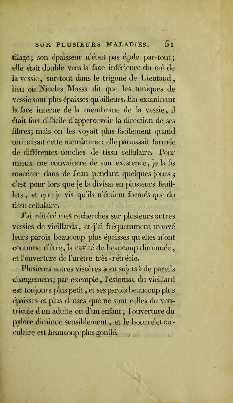 tilage ; son épaisseur n’ëtait pas égale par-tout ; elle était double vers la face inférieure du col de ia vessie, sur-tout dans le trigone de Lieutaud, lieu où Nicolas Massa dit que les.tuniques de vessie sont plus épaisses qu ailleurs. En examinant la face interne de la membrane de la vessie, il était fort dilïicile d’appercevofr la direction de ses fibres; mais on les voyait plus facilement quand on incisait celte membrane : elle paraissait formée de différentes couches de tissu cellulaire. Pour mieux me convaincre de son existence, je la fis macérer dans de l’eau pendant quelques jours ; c’est pour lors que je la divisai en plusieurs feuil- lets , et que je vis qu’ils n’étaient formés que du tissu cellulaire. J’ai réitéré mes recherches sur plusieurs autres vessies de vieillards, et* j’ai fréquemment trouvé leurs parois beaucoup plus épaisses qu’elles n’ont coutume d’être, la cavité de beaucoup diminuée, et l’ouverture de fur être très-rétrécie. Plusieurs autres viscères sont sujets à de pareils changemens; par exemple, l’estomac du vieillard est toujours plus petit, et ses parois beaucoup plus épaisses et plus denses que ne sont celles du ven- tricule d’un adulte ou d’un enfant ; l’ouverture du pylore diminue sensiblement, et le bourrelet cir- culaire est beaucoup plus gonflé.