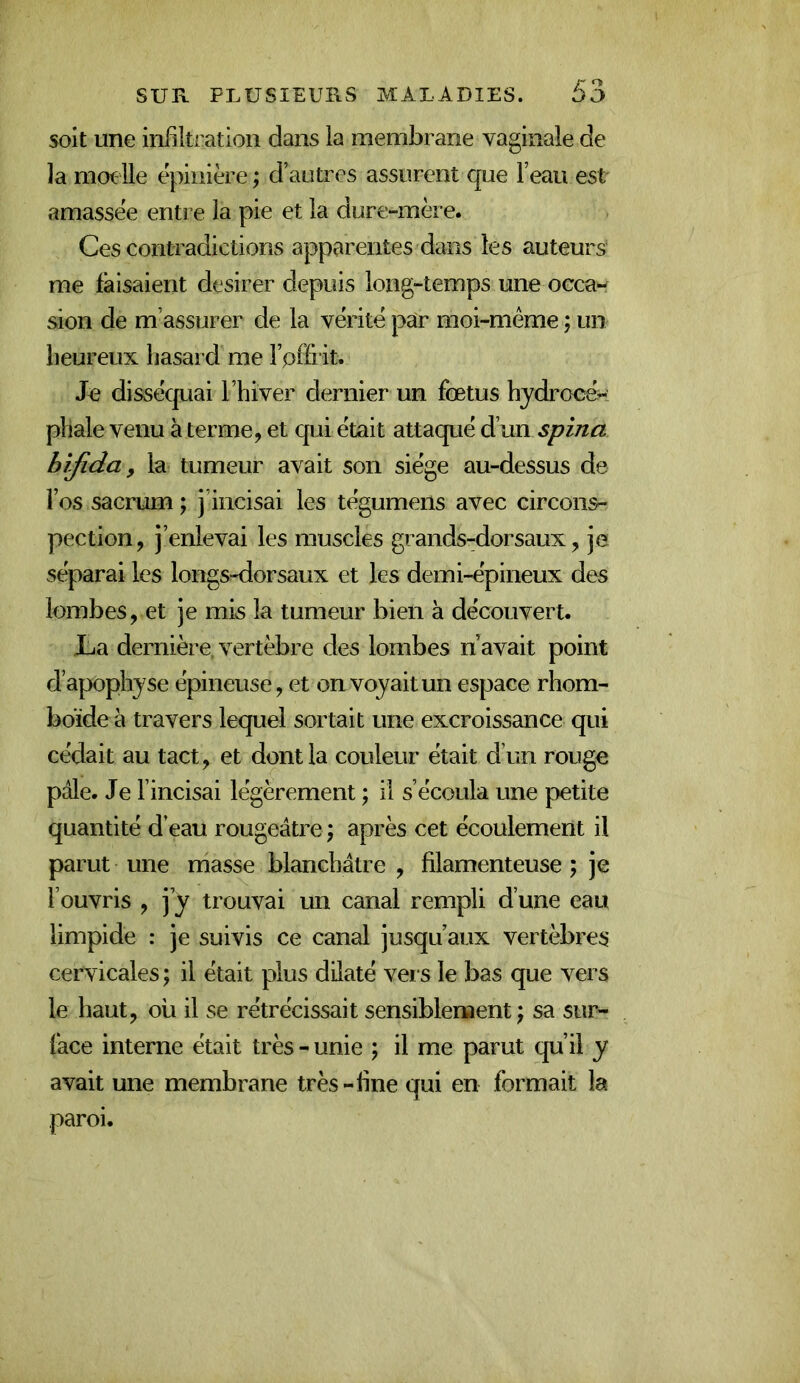 soit une infiltration dans la membrane vaginale de la mot lie epinière ; d’autres assurent que l’eau est amassée entre la pie et la dure-mère. Ces contradictions apparentes dans les auteurs me faisaient desirer depuis long-temps une occa-^ sion de m’assurer de la vérité par moi-même ; un heureux hasard me l’pffHt. Je disséquai l’hiver dernier un fœtus hjdroeér pliale venu à terme, et qui était attaqué d’un spina bîfida y la tumeur avait son siège au-dessus de l’os sacrum ; j iiicisai les tégumens avec circons- pection, j’enlevai les muscles grandsrdorsaux, je séparai les longs-dorsaux et les demi-épineux des lombes, et je mis la tumeur bien à découvert. La dernière, vertèbre des lombes n’avait point d’apophyse épineuse, et on voyait un espace rhom- boïde à travers lequel sortait une excroissance qui cédait au tact, et dont la couleur était d’un rouge pale. Je l’incisai légèrement ; il s’écoula une petite quantité d’eau rougeâtre ; après cet écoulement il parut une masse blanchâtre , filamenteuse ; je l’ouvris , j’y trouvai un canal rempli d’une eau limpide : je suivis ce canal jusqu’aux vertèbres cervicales ; il était plus düaté vei s le bas que vers le haut, ou il se rétrécissait sensiblement \ sa sur- face interne était très - unie ; il me parut qu’il y avait une membrane très-fine qui en formait la paroi.