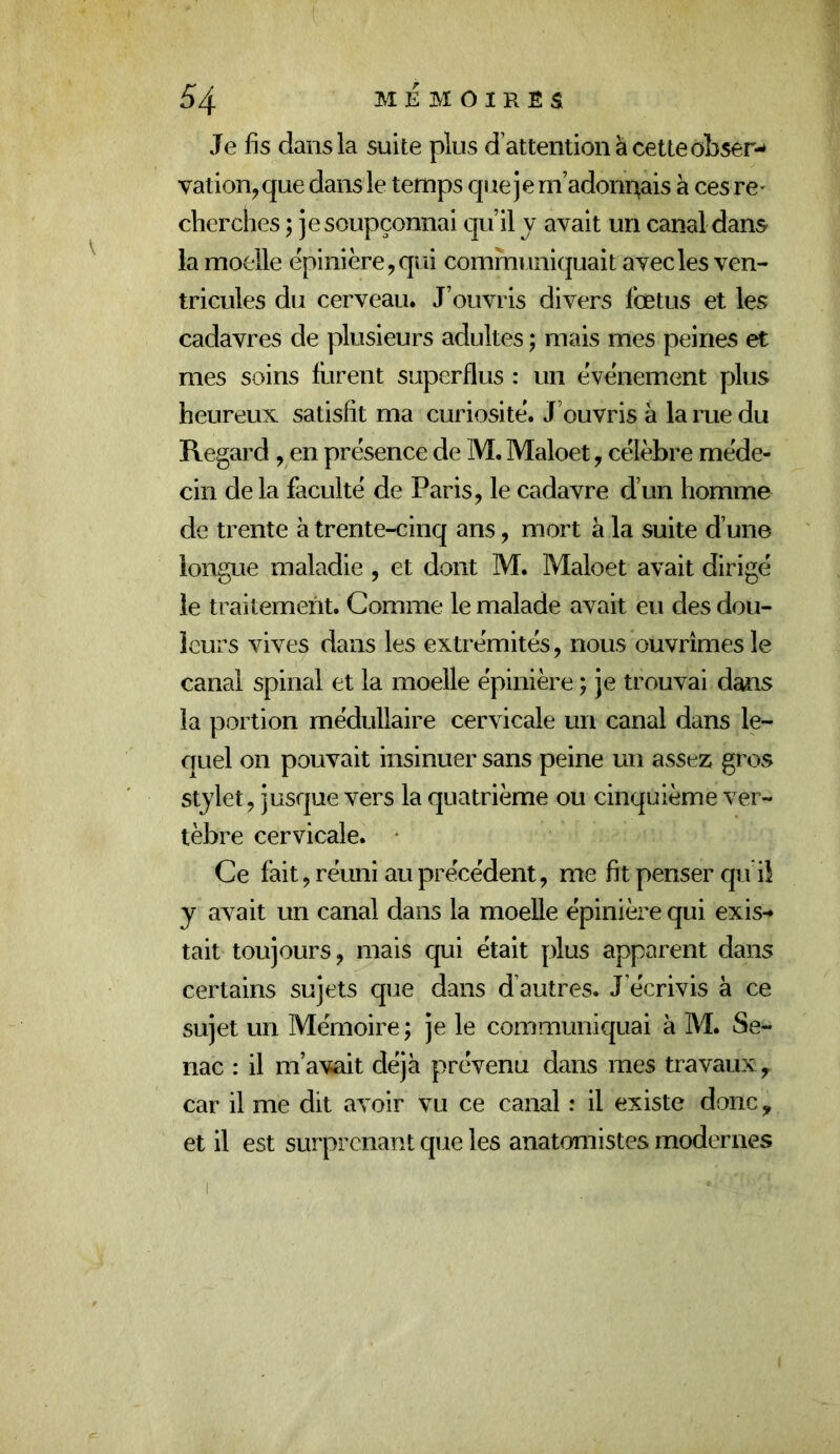 Je fis dans la suite plus d’attention à cette obser-* vation, que dans le temps que j e m’adonisais à ces re - cherches ; je soupçonnai qu’il y avait un canal dans la moelle épinière, qui communiquait avec les ven- tricules du cerveau. J’ouvris divers fœtus et les cadavres de plusieurs adultes ; mais mes peines et mes soins furent superflus : un événement plus heureux satisfit ma curiosité. J’ouvris à la rue du Regard, en présence de M. Maloet, célèbre méde- cin de la faculté de Paris, le cadavre d’un homme de trente à trente-cinq ans, mort à la suite d’une longue maladie , et dont M. Maloet avait dirigé le traitement. Comme le malade avait eu des dou- leurs vives dans les extrémités, nous ouvrîmes le canal spinal et la moelle épinière ; je trouvai dans la portion médullaire cervicale un canal dans le- quel on pouvait insinuer sans peine un assez gros stjlet, jusque vers la quatrième ou cinquième ver- tèbre cervicale. • Ce fait, réuni au précédent, me fit penser qu il y avait un canal dans la moelle épinière qui exis-* tait toujours, mais qui était plus apparent dans certains sujets que dans d autres. J’écrivis à ce sujet un Mémoire ; je le communiquai à M. Se- nac : il m’avait déjà prévenu dans mes travaux , car il me dit avoir vu ce canal : il existe donc, et il est surprenant que les anatomistes modernes
