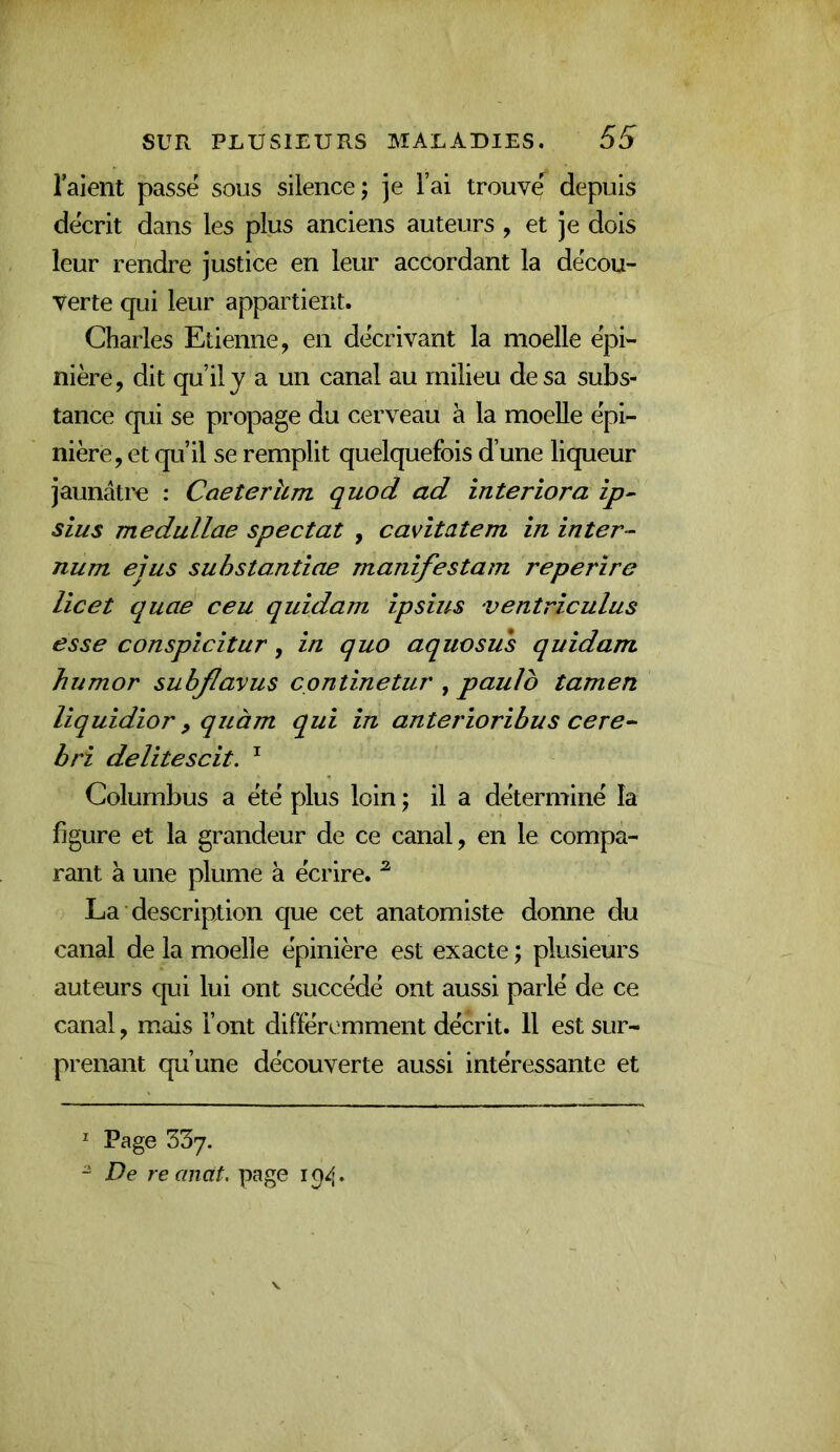 raient passé sous silence; je Fai trouv^^ depuis décrit dans les plus anciens auteurs , et je dois leur rendre justice en leur accordant la décou- verte qui leur appartient. Charles Etienne, en décrivant la moelle épi- nière, dit qu’il y a un canal au milieu de sa subs- tance qui se propage du cerveau à la moelle épi- nière, et qu’il se remplit quelquefois d’une liqueur jaunâtre : Caeterhm quod ad interiora ip^ sius medullae spectat , cavîtatem in inter- num ejus suhstantiae manifestam reperire lie et quae ceu qiddam ipsius ventriculus esse conspicitur, in quo aquosus quidam humor subjlavus continetur , paulo tamen liquidior, quàm qui in anterioribus cere- bri delitescit. ^ Colurnbus a été plus loin ; il a déterminé la figure et la grandeur de ce canal, en le compa- rant à une plume à écrire. ^ La description que cet anatomiste donne du canal de la moelle épinière est exacte ; plusieurs auteurs qui lui ont succédé ont aussi parlé de ce canal, mais Font différemment décrit. Il est sur- prenant qu’une découverte aussi intéressante et ^ Page 337. “ De reancit. page 194.