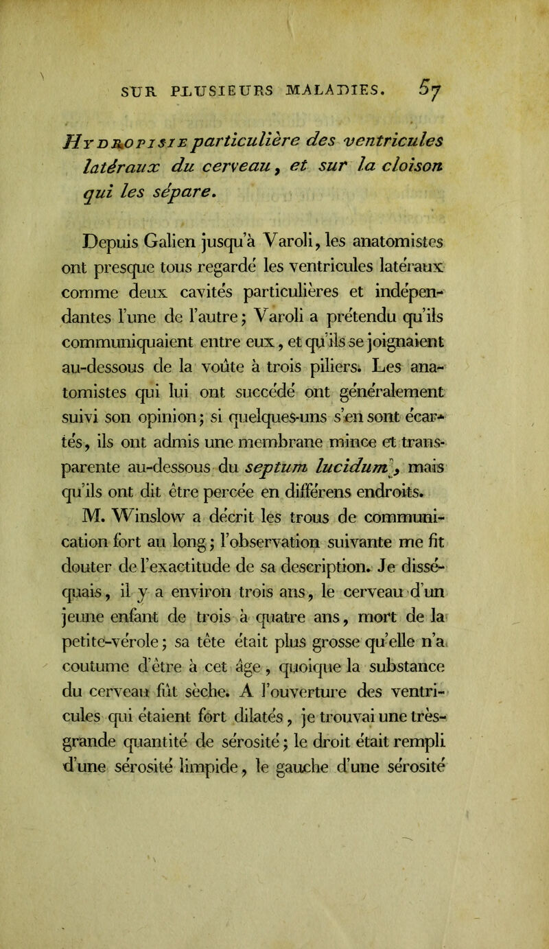 Hydjuopjsie particulière des ventricules latéraux du cerveau, et sur la cloison qui les sépare. Depuis Galien jusqu’à Varoli, les anatomistes ont presque tous regardé les ventricules latéraux comme deux cavités particulières et indépen- dantes l’une de l’autre; Varoli a prétendu qu’ils communiquaient entre eux, et qu’üs se joignaient au-dessous de la voûte à trois piliers; Les ana- tomistes qui lui ont succédé ont généralement suivi son opinion ; si quelques-uns s’en sont écar* tés, ils ont admis une membrane mince et trans- parente au-dessous du septum luciduml^ mais qu’ils ont dit être percée en düFérens endroits. M. Winslow a décrit les trous de communi- cation fort au long ; l’observation suivante me fit douter de l’exactitude de sa description. Je dissé- quais, il y a environ trois ans , le cerveau d’un jeune enfant de trois à quatre ans, mort de la petite-vérole ; sa tête était plus grosse quelle n’a coutume d’être à cet âge, quoique la substance du cerveau fût sèche. A l’ouverture des ventri- cules qui étaient fort dilatés, je trouvai une très- grande quantité de sérosité ; le droit était rempli d’une sérosité limpide , le gauehe d’une sérosité