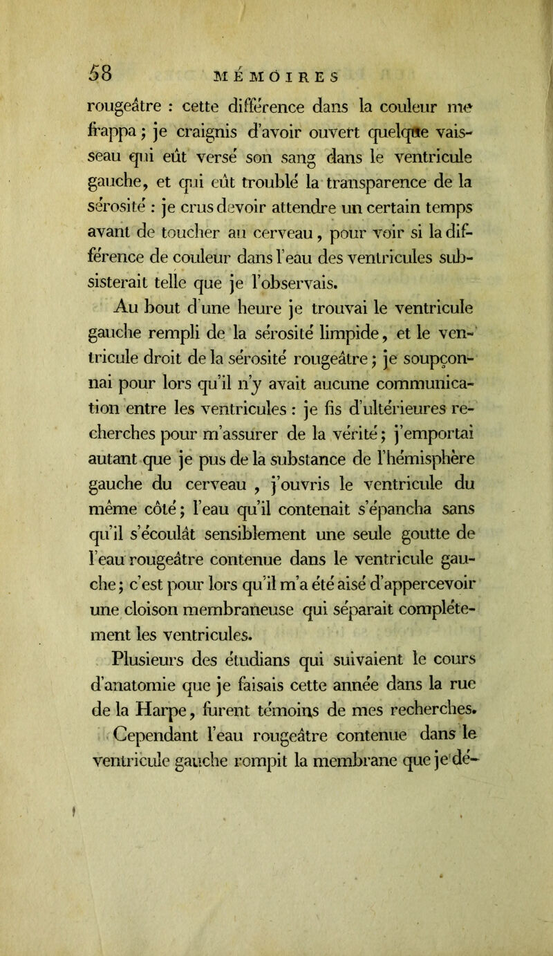 rougeâtre : cette différence dans la couleur me frappa ; je craignis d’avoir ouvert cjuelqflte vais- seau qui eût versé son sang dans le ventricule gauche, et q^ii eût troublé la transparence de la sérosité : je crus devoir attendre un certain temps avant de toucher au cerveau, pour voir si la dif- férence de couleur dans l’eau des ventricules sui^- sisterait telle que je l’observais. Au bout d une heure je trouvai le ventricule gauche rempli de la sérosité limpide, et le ven- tricule droit de la sérosité rougeâtre ; je soupçon- nai pour lors qu’il n’j avait aucune communica- tion entre les ventricules : je fis d’ultérieures re- cherches pour m’assurer de la vérité ; j’emportai autant que je pus de la substance de l’hémisphère gauche du cerveau , j’ouvris le ventricule du même côté ; l’eau qu’il contenait s’épancha sans qu’il s’écoulât sensiblement une seule goutte de l’eau rougeâtre contenue dans le ventricule gau- che ; c’est pour lors qu’il m’a été aisé d’appercevoir une cloison membraneuse qui séparait complète- ment les ventricules. Plusieurs des étudians qui suivaient le cours d’anatomie que je faisais cette année dans la rue de la Harpe, furent témoins de mes recherches. Cependant l’eau rougeâtre contenue dans le ventricule gauche rompit la membrane que je dé-^ f