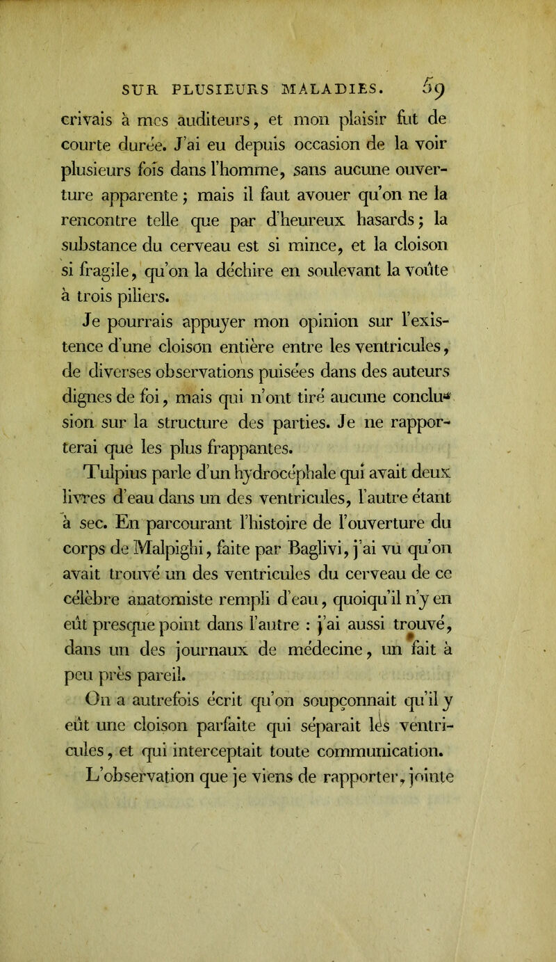 crivais à mes auditeurs, et mon plaisir flit de courte duree. J’ai eu depuis occasion de la voir plusieurs fois dans l’homme, sans aucune ouver- ture apparente j mais il faut avouer qu on ne la rencontre telle que par d’heureux hasards ; la substance du cerveau est si mince, et la cloison si fragile, qu’on la déchiré en soulevant la voûte à trois piliers. Je pourrais appuyer mon opinion sur l’exis- tence d’une cloison entière entre les ventricules, de diverses observations puisées dans des auteurs dignes de foi, mais qui n’ont tiré aucune conclu'^ sion sur la structure des parties. Je ne rappor- terai que les plus frappantes. Tulpius parle d’un hydrocéphale qui avait deux Ih’T^es d’eau dans un des ventricules, l’autre étant à sec. En parcourant l’histoire de l’ouverture du corps de Malpighi, faite par Baglivi, j’ai vu qu’on avait trouvé un des ventricules du cerveau de ce célèbre anatomiste rempli d’eau, quoiqu’il n’y en eût presque point dans l’autre : J’ai aussi trouvé, dans un des journaux de médecine, un fait à peu près pareil. On a autrefois écrit qu’on soupçonnait qu’il y eût une cloison parfaite qui séparait l^s ventri- cules , et qui interceptait toute communication. L’observation que je viens de rapporter, jointe