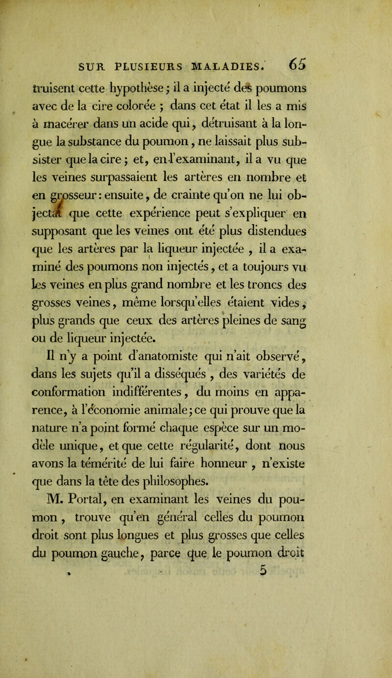 truisent cette hypothèse ; il a injecte de^ poumons avec de la cire colorée ; dans cet état il les a mis à macérer dans un acide qui y détruisant à la lon- gue la substance du poumon, ne laissait plus sub- sister que la cire ; et, enrexaminant, il a vu que les veines surpassaient les artères en nombre et en gmsseur : ensuite, de crainte qu’on ne lui ob- jecté que cette expérience peut s’expliquer en supposant que les veines ont été plus distendues que les artères par la liqueur injectée , il a exa- miné des poumons non injectés, et a toujours vu les veines en plus grand nombre et les troncs des grosses veines, même lorsqu’elles étaient vides, plus grands que ceux des artères pleines de sang ou de liqueur injectée. Il n’y a point d’anatomiste qui n’ait observé, dans les sujets qu’il a disséqués , des variétés de conformation indifférentes, du moins en appa- rence, à l’économie animale j ce qui prouve que la nature n’a point formé chaque espèce sur un mo- dèle uniqLie, et que cette régularité, dont nous avons la témérité de lui faire honneur , n’existe que dans la tête des philosophes. M. Portai, en examinant les veines du pou- mon , trouve qu’en général celles du poumon droit sont plus longues et plus grosses que celles du poumon gauche y parce que le poumon droit 5