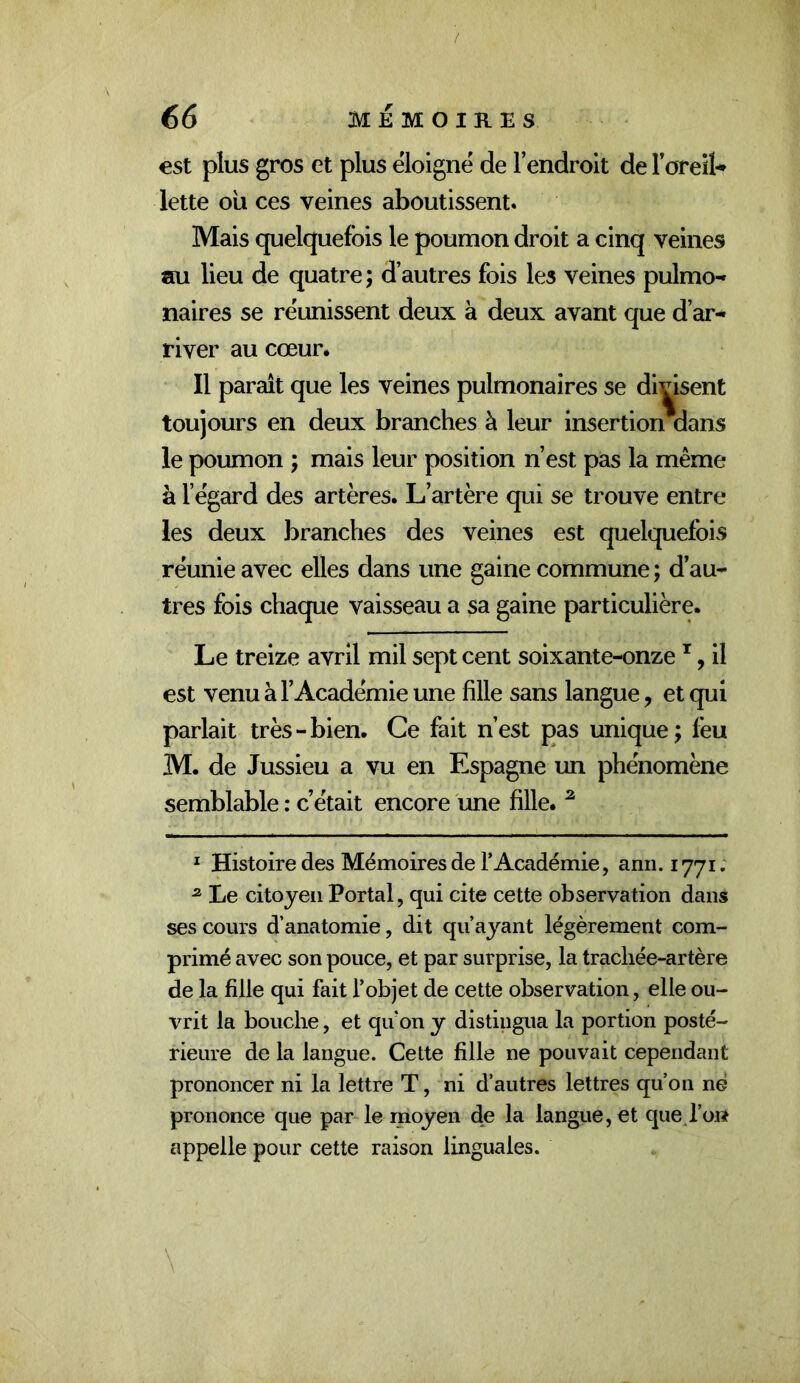 / 66 MEMOIRES est plus gros et plus éloigné de l’endroit de Foreil** lette ou ces veines aboutissent. Mais quelquefois le poumon droit a cinq veines au lieu de quatre; d’autres fois les veines pulmo-» naires se réunissent deux à deux avant que d’ar- river au cœur. Il paraît que les veines pulmonaires se divisent toujours en deux branches à leur insertion aans le poumon ; mais leur position n’est pas la même à l’égard des artères. L’artère qui se trouve entre les deux branches des veines est quelquefois réunie avec elles dans une gaine commune; d’au- tres fois chaque vaisseau a sa gaine particulière. Le treize avril mil sept cent soixante-onze ^, il est venu à l’Académie une fille sans langue, et qui parlait très-bien. Ce fait n’est pas unique; fou M. de Jussieu a vu en Espagne un phénomène semblable : c’était encore une fille. ^ ' Histoire des Mémoires de rAcadémie, anii. 1771; ^ Le citoyen Portai, qui cite cette observation dans ses cours d’anatomie, dit qu’ayant légèrement com- primé avec son pouce, et par surprise, la trachée-artère de la fille qui fait l’objet de cette observation, elle ou- vrit la bouche, et qu’on y distingua la portion posté- rieure de la langue. Cette fille ne pouvait cependant prononcer ni la lettre T, ni d’autres lettres qu’on né prononce que par-le moyen de la langue, et qued’ort appelle pour cette raison linguales. \
