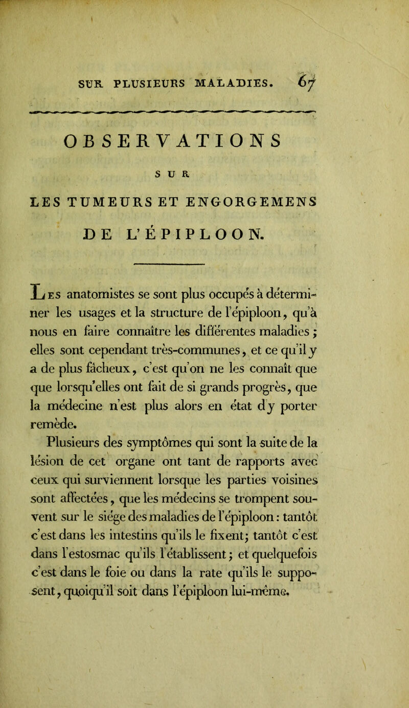 OB SERVATIONS SUR LES TUMEURS ET ENOORGEMENS DE L’ÉPIPLOON. li ES anatomistes se sont plus occupes à détermi- ner les usages et la structure de Tëpiploon, qu’à nous en faire connaître les differentes maladies ; elles sont cependant très-communes, et ce qu’il y a de plus fâcheux, c’est qu’on ne les connaît que que lorsqu’elles ont fait de si grands progrès, que la médecine n’est plus alors en état dy porter remède. Plusieurs des symptômes qui sont la suite de la lésion de cet organe ont tant de rapports avec ceux qui surviennent lorsque les parties voisines sont affectées, que les médecins se trompent sou- vent sur le siège des maladies de l’épiploon : tantôt c’est dans les intestins qu’ils le fixent; tantôt c’est dans l’estosmac qu’ils l’établissent ; et quelquefois c’est dans le foie ou dans la rate qu’ils le suppo- sent , quoiqu’il soit daus l’épiploon lui-même.
