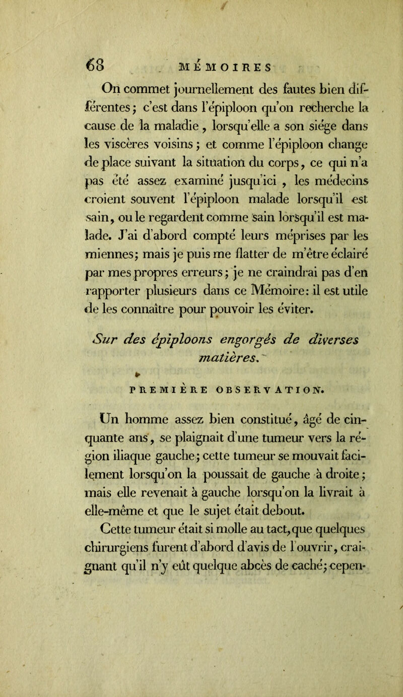 On commet journellement des fautes bien dif- férentes ; c’est dans l’épiploon qu’on recherche la cause de la maladie , lorsqu’elle a son siège dans les viscères voisins ; et comme l’épiploon change de place suivant la situation du corps, ce qui n’a pas été assez examiné jusqu’ici , les médecins croient souvent l’épiploon malade lorsqu’il est sain^ ouïe regardent comme sain lorsqu’il est ma- lade. J’ai d’abord compté leurs méprises par les miennes; mais je puis me flatter de m’être éclairé par mes propres erreurs; je ne craindrai pas d’en rapporter plusieurs dans ce Mémoire: il est utile de les connaître pour pouvoir les éviter. Sur des épiploons engorgés de diverses matières. PREMIÈRE observation. Un homme assez bien constitué, âgé de cin- quante ans, se plaignait d’une tumeur vers la ré- gion iliaque gauche ; cette tumeur se mouvait faci- lement lorsqu’on la poussait de gauche à droite ; mais elle revenait à gauche lorsqu’on la livrait à elle-même et que le sujet était debout. Cette tumeur était si molle au tactique quelques chirurgiens furent d’abord d’avis de l’ouvrir, crai- gnant qu’il n’y eût quelque abcès de caché; cepen-