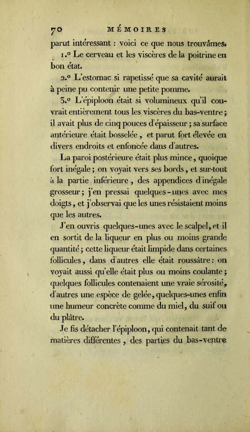 parut intéressant : voici ce que nous trouvâmes* 1.0 Le cerveau et les viscères de la poitrine en bon état. 2.0 L’estomac si rapetissé que sa cavité aurait à peine pu contenir une petite pomme. 5.® L’épiploon était si volumineux qu’il cou- vrait entièrement tous les viscères du bas-ventre ; il avait plus de cinq pouces d épaisseur ; sa surface antérieure était bosselée , et parut fort élevée en divers endroits et enfoncée dans d’autres. La paroi postérieure était plus mince, quoique fort inégale ; on voyait vers ses bords, et sur-tout à la partie inférieure , des appendices d’inégale grosseur; j’en pressai quelques - unes avec mes doigts, et j’observai que les unes résistaient moins que les autres. J’en ouvris quelques-unes avec le scalpel, et il en sortit de la liqueur en plus ou moins grande quantité ; cette liqueur était limpide dans certaines follicules, dans d’autres elle était roussâtre: on voyait aussi qu’elle était plus ou moins coulante ; quelques follicules contenaient une vraie sérosité, d’autres une espèce de gelée, quelques-unes enfin une humeur concrète comme du miel, du suif ou du plâtre. Je fis détacher l’épiploon, qui contenait tant de matières différentes , des parties du bas-ventre