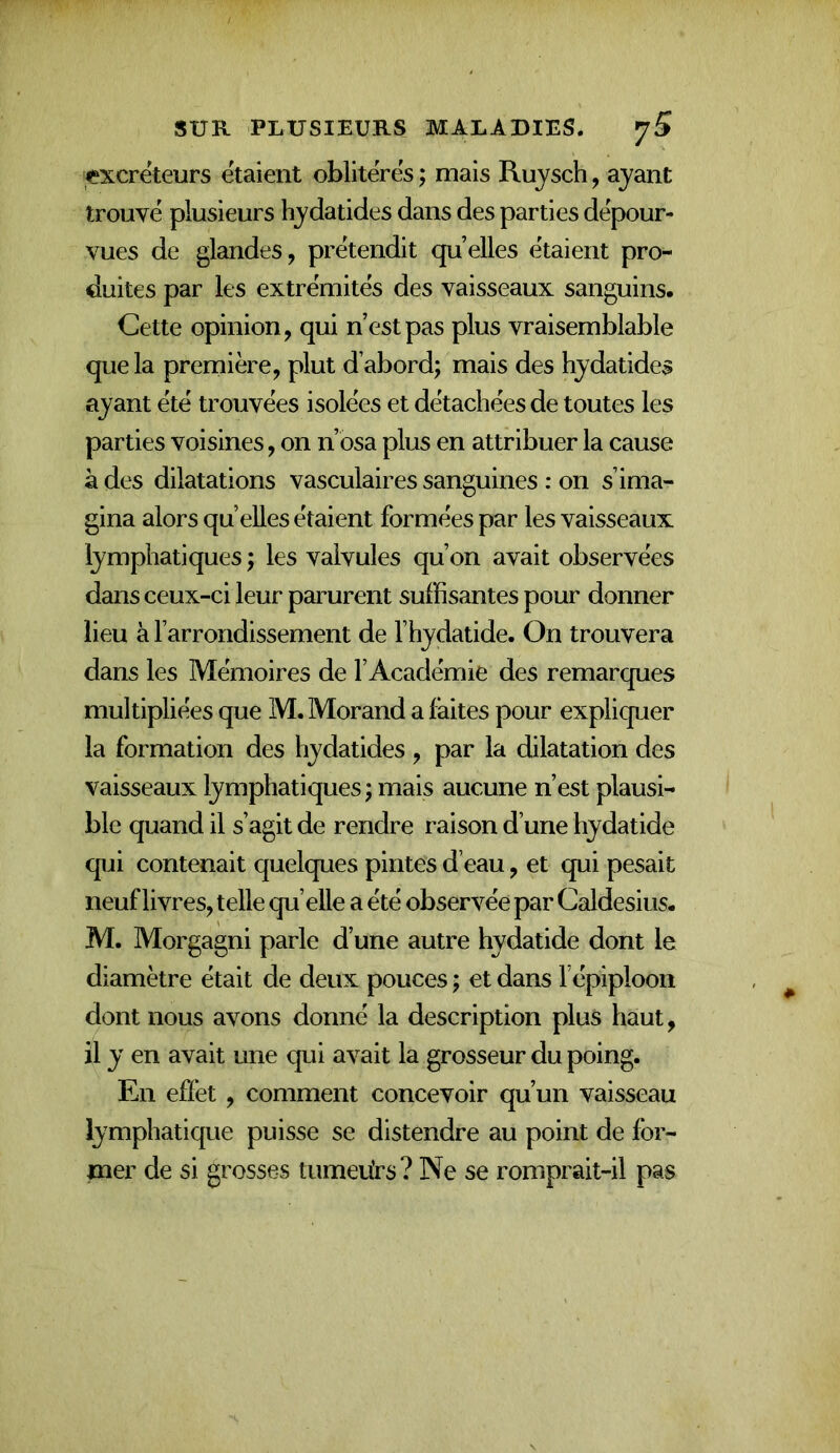 '^?xcreteurs étaient oblitères ; mais Rujsch, ayant trouve plusieurs hydatides dans des parties dépour- vues de glandes, prétendit qu’elles étaient pro- duites par les extrémités des vaisseaux sanguins. Cette opinion, qui n’est pas plus vraisemblable que la première, plut d’abord; mais des hydatides ayant été trouvées isolées et détachées de toutes les parties voisines, on n’osa plus en attribuer la cause à des dilatations vasculaires sanguines : on s’ima- gina alors qu elles étaient formées par les vaisseaux lymphatiques ; les valvules qu’on avait observées dans ceux-ci leur parurent suffisantes pour donner lieu à l’arrondissement de l’hydatide. On trouvera dans les Mémoires de l’Académie des remarques multipliées que M. Morand a faites pour expliquer la formation des hydatides , par la dilatation des vaisseaux lymphatiques ; mais aucune n’est plausi- ble quand il s’agit de rendre raison d’une hydatide qui contenait quelques pintes d’eau, et qui pesait neuf livres, telle qu’elle a été observée par Caldesius. M. Morgagni parle d’une autre hydatide dont le diamètre était de deux pouces ; et dans l epiploon dont nous avons donné la description plus haut, il y en avait une qui avait la grosseur du poing. En effet, comment concevoir qu’un vaisseau lymphatique puisse se distendre au point de for- mer de si grosses tumeürs? Ne se romprait-il pas