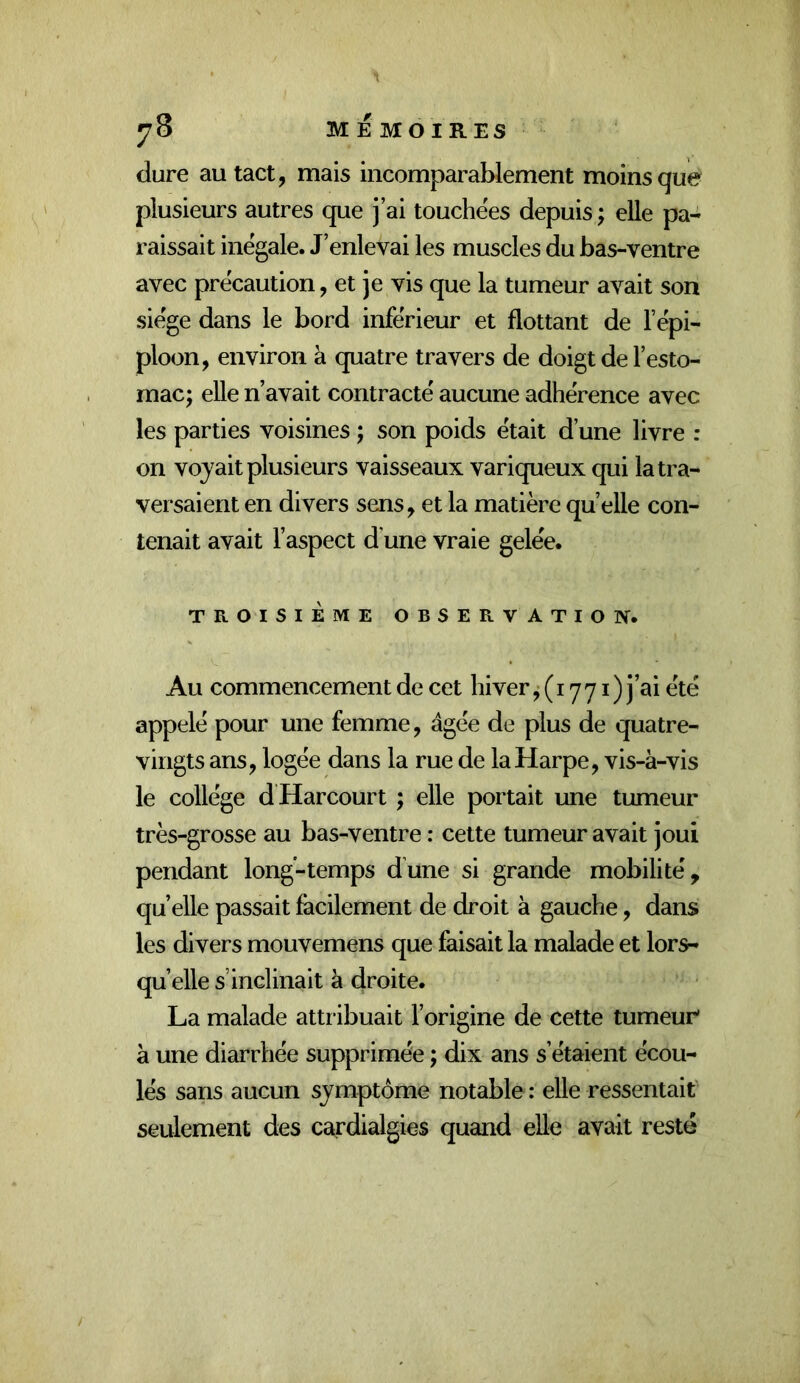 ^8 ME MOIRES dure au tact, mais incomparablement moins que plusieurs autres que j’ai touchées depuis ; elle pa- raissait inégale. J’enlevai les muscles du bas-ventre avec précaution, et je vis que la tumeur avait son siège dans le bord inférieur et flottant de l’épi- ploon, environ à quatre travers de doigt de l’esto- mac; elle n’avait contracté aucune adhérence avec les parties voisines ; son poids était d’une livre ; on voyait plusieurs vaisseaux variqueux qui la tra- versaient en divers sens, et la matière qu elle con- tenait avait l’aspect d une vraie gelée. TROISIEME OBSERVATION. Au commencement de cet hiver, (1771 ) j’ai été appelé pour une femme, âgée de plus de quatre- vingts ans, logée dans la rue de la Harpe, vis-à-vis le collège d Harcourt ; elle portait une tumeur très-grosse au bas-ventre : cette tumeur avait joui pendant long-temps dune si grande mobilité, quelle passait facilement de droit à gauche, dans les divers mouvemens que faisait la malade et lors- qu’elle s’inclinait à droite. La malade attribuait l’origine de cette tumeur* à une diarrhée supprimée ; dix ans s’étaient écou- lés sans aucun symptôme notable : elle ressentait seulement des cardialgies quand elle avait resté