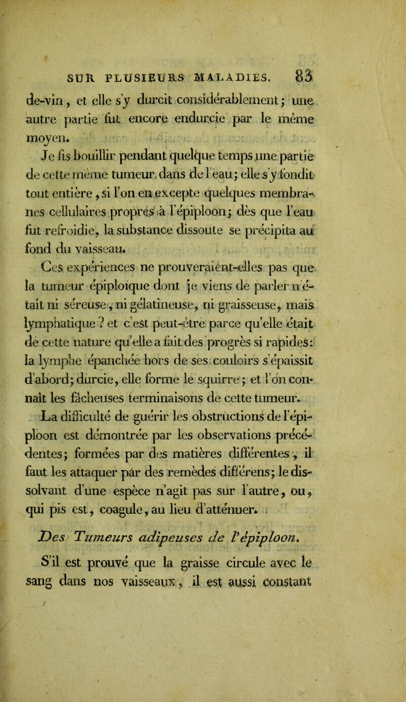 de-vin, et elle s’y durcit considérablement ; une autre partie fut encore endurcie par le même moyen. Je lis bouillir pendemt quelque temps une partie de cette même tumeur, dans de l ëau; elle s’y ibndit tout entière, si l’on en excepte quelques membra-* nés cellulaires propres^ l’êpiploonj dès que l’eau fut refroidie, la substance dissoute se précipita au fond du vaisseau. Ces expériences ne prouveraient-elles pas que- la tumeur épiploïque dont je viens de parler n é- tait ni séreuse, ni gélatineuse, ni graisseuse, mais lymphatique ? et c’est peut-être parce quelle était de cette nature quelle a fait des progrès si rapides: ia lymphe épanchée hors de ses couloirs s’épaissit d’abord; durcie, elle forme le squirre ; et l’on con- naît les fâcheuses terminaisons de cette tumeur. La difficulté de guérir les obstructions de l’épi- ploon est démontrée par les observations précé- dentes ; formées par des matières différentes •, il faut les attaquer pâr des remèdes différens; le dis- solvant d’une espèce n’agit pas sur l’autre, ou, qui pis est, coagule, au lieu d’atténuer. . Z)es> Tumeurs adipeuses de Vépiploon» S’il est prouvé que la graisse circule avec lé sang dans nos vaisseaux , il est aussi constant