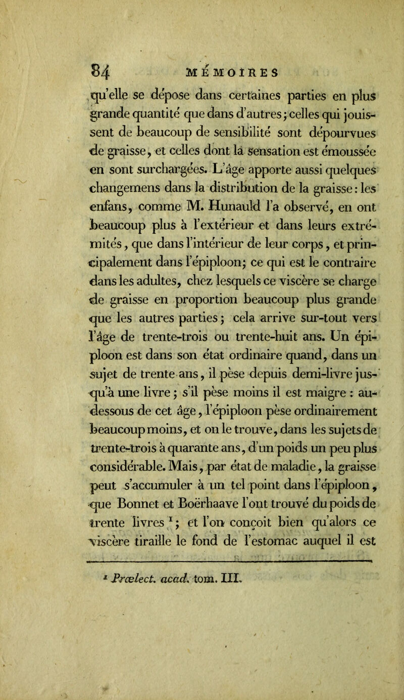 quelle se dépose dans certaines parties en plus grande quantité que dans d’autres ; celles qui jouis- sent de beaucoup de sensibilité sont dépourvues de graisse J et celles dont là sensation est émoussée en sont surchargées. L’âge apporte aussi quelques changemens dans la distribution de la graisse : les enfans, comme M. Hunauld l’a observé, en ont beaucoup plus à l’extérieur et dans leurs extré- mités , que dans l’intérieur de leur corps, et prin- dipalement dans l’épiploon; ce qui est le contraire dans les adultes, chez lesquels ce viscère se charge de graisse en proportion beaucoup plus grande que les autres parties; cela arrive sur-tout vers l’âge de trente-trois ou trente-huit ans. Un épi- ploon est dans son état ordinaire quand, dans un sujet de trente ans, il pèse depuis demi-livre jus-’ qu’-à une livre ; s’il pèse moins il est maigre : au- dessous de cet âge, l’épiploon pèse ordinairement beaucoup moins, et on le trouve, dans les sujetsde trente-trois à quarante ans, d’un poids un peu plus considérable. Mais, par état de maladie, la graisse peut s’accumuler à un tel point dans l’épiploon , que Bonnet et Boërhaave l’ont trouvé du poids de trente livres ^ ; et l’on conçoit bien qu’alors ce xiscère tiraille le fond de l’estomac auquel il est Frœlect, acad. tom. IIL