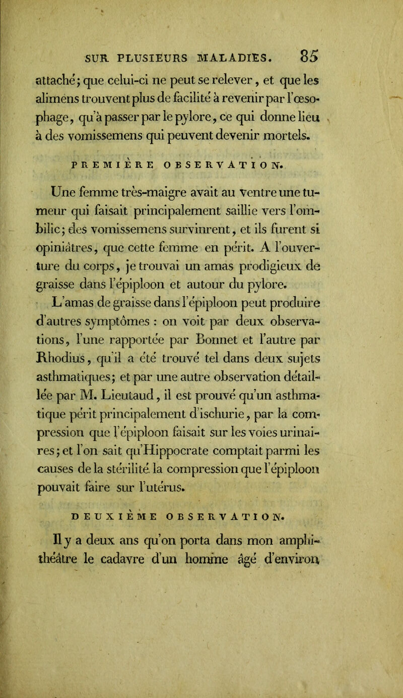 attache; que celui-ci ne peut se relever, et que les alimens trouvent plus de facilite à revenir par l’œso- phage , qu’à passer par le pjlore, ce qui donne lieu à des vomissemens qui peuvent devenir mortels. PREMIERE OBSERVATION. Une femme très-maigre avait au ventre une tu- meur qui faisait principalement saillie vers l’om- bilic; des vomissemens survinrent, et ils furent si opiniâtres, que cette femme en peVit. A l’ouver- ture du corps, je trouvai un amas prodigieux de graisse dans l’ëpiploon et autour du pylore. L’amas de graisse dans l’épiploon peut produire d’autres symptômes : on voit par deux observa- tions, l’une rapportée par Bonnet et l’autre par Rhodius, qu’il a été trouvé tel dans deux sujets asthmatiques; et par une autre observation détail- lée par M. Lieutaud, il est prouvé qu’un asthma- tique périt principalement d’ischurie, par la com- pression que l’épiploon faisait sur les voies urinai- res ; et l’on sait qu’Hippocrate comptait parmi les causes de la stérilité, la compression que l’épiploon pouvait faire sur l’utérus. DEUXIÈME OBSERVATION. Il y a deux ans qu’on porta dans mon amphi-* théâtre le cadavre d’un homme âgé d’environ