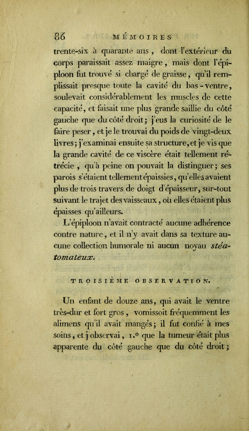 trente-six à cpiarante ans , dont i’exterleur du corps paraissait assez maigre, mais dont l’epi- ploon fut trouvé si chargé de graisse, qu’il rem- plissait presque toute la cavité du bas-ventre, soulevait considérablement les muscles de cette capacité, et faisait une plus grande saillie du côté gauche que du côté droit ; j’eus la curiosité de le faire peser, et je le trouvai du poids de vingt-deux livres; j’examinai ensuite sa structure,et je vis que la grande cavité de ce viscère était tellement ré- trécie , quh peine on pouvait la distinguer ; ses parois s’étaient tellement épaissies, quelles avaient plus de trois travers de doigt d’épaisseur, sur-tout suivant le trajet des vaisseaux, oii elles étaient plus épaisses qu’ailleurs. L’épiploon n’avait contracté aucune adhérence contre nature, et il n’y avait dans sa texture au- cune collection humorale ni aucun noyau stéa^ tomateux. . ) TROISIEME OBSERVATION. Un enfant de douze ans, qui avait le ventre très-dur et fort gros , vomissoit fréquemment les alimens qu’il avait mangés; il fut confié à mes soins, et j observai, i .o que la tumeur était plus apparente du côté gauche que du côté droit ;