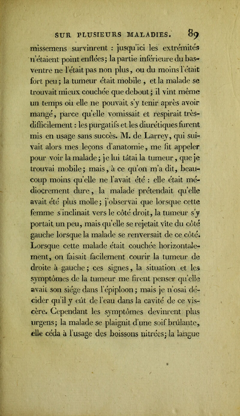 mlsseraens survinrent ; jusqu’ici les extrémités n’étaient point enflées; la partie inférieure du bas-' ventre ne l’était pas non plus, ou du moins l’était fort peu ; la tumeur était mobile , et la malade se trouvait mieux couchée que debout ; il vint même un temps où elle ne pouvait, s y tenir après avoir mangé, parce quelle vomissait et respirait très- difficilement : les purgatifs et les diurétiques ffirent mis en usage sans succès. M. de Larrey, qui sui- vait alors mes leçons d’anatomie, me fit appeler pour voir la malade ; je lui tâtai la tumeur, que je trouvai mobile; mais, à ce qu’on m’a dit, beau- coup moins qu’elle ne l’avait été : eUe était mé- diocrement dure, la malade prétendait qu’elle avait été plus molle; j’observai que lorsque cette femme s inclinait vers le côté droit, la tumeur s’y portait un peu, mais quelle se rejetait vite du côté gauche lorsque la malade se renversait de ce côté. Lorsque cette malade était couchée horizontale- ment, on faisait facilement courir la tumeur de droite à gauche ; ces signes, la situation et les symptômes de la tumeur me firent penser qu’elle avait son siège dans l’épiploon ; mais je n’osai dé- cider qu’il y eût de l’eau dans la cavité de ce vis- cère. Cependant les symptômes devinrent plus urgens; la malade se plaignit d’une soif brûlante, elle céda à l’usage des boissons nitréès; la langue