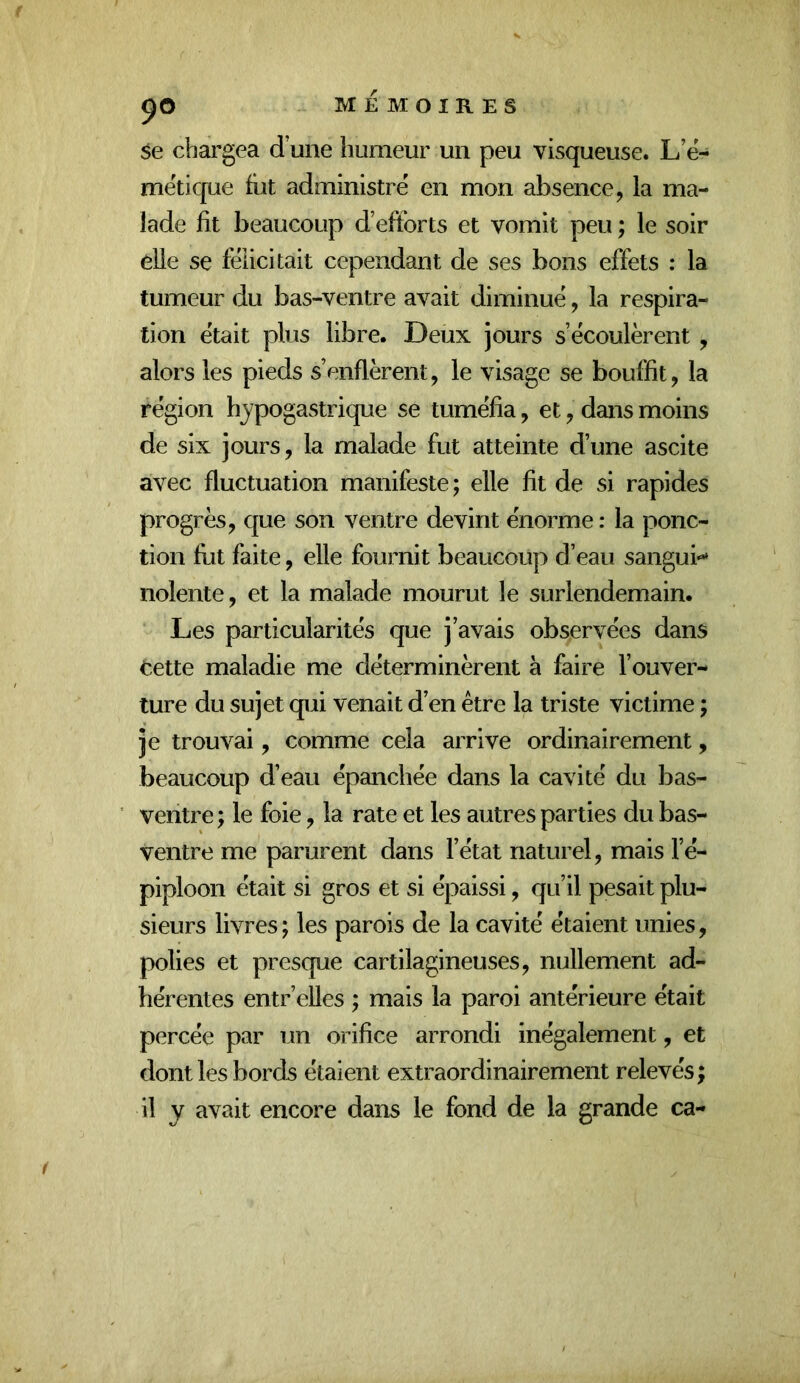 se chargea d’une humeur un peu visqueuse. L’ë- mëtique fut administre en mon absence, la ma- lade fit beaucoup d’efforts et vomit peu ; le soir elle se félicitait cependant de ses bons effets : la tumeur du bas-ventre avait diminué, la respira- tion était plus libre. Deux jours s’écoulèrent, alors les pieds s’enflèrent, le visage se bouffit, la région hypogastrique se tuméfia, et, dans moins de six jours, la malade fut atteinte d’une ascite avec fluctuation manifeste; elle fit de si rapides progrès, que son ventre devint énorme : la ponc- tion fut faite, elle fournit beaucoup d’eau sanguin nolente, et la malade mourut le surlendemain. Les particularités que j’avais observées dans cette maladie me déterminèrent à faire l’ouver- ture du sujet qui venait d’en être la triste victime ; je trouvai, comme cela arrive ordinairement, beaucoup d’eau épanchée dans la cavité du bas- ventre; le foie, la rate et les autres parties du bas- ventre me parurent dans l’état naturel, mais l’é- piploon était si gros et si épaissi, qu’il pesait plu- sieurs livres; les parois de la cavité étaient unies, polies et presque cartilagineuses, nullement ad- hérentes entr’elles ; mais la paroi antérieure était percée par un orifice arrondi inégalement, et dont les bords étaient extraordinairement relevés; il y avait encore dans le fond de la grande ca-