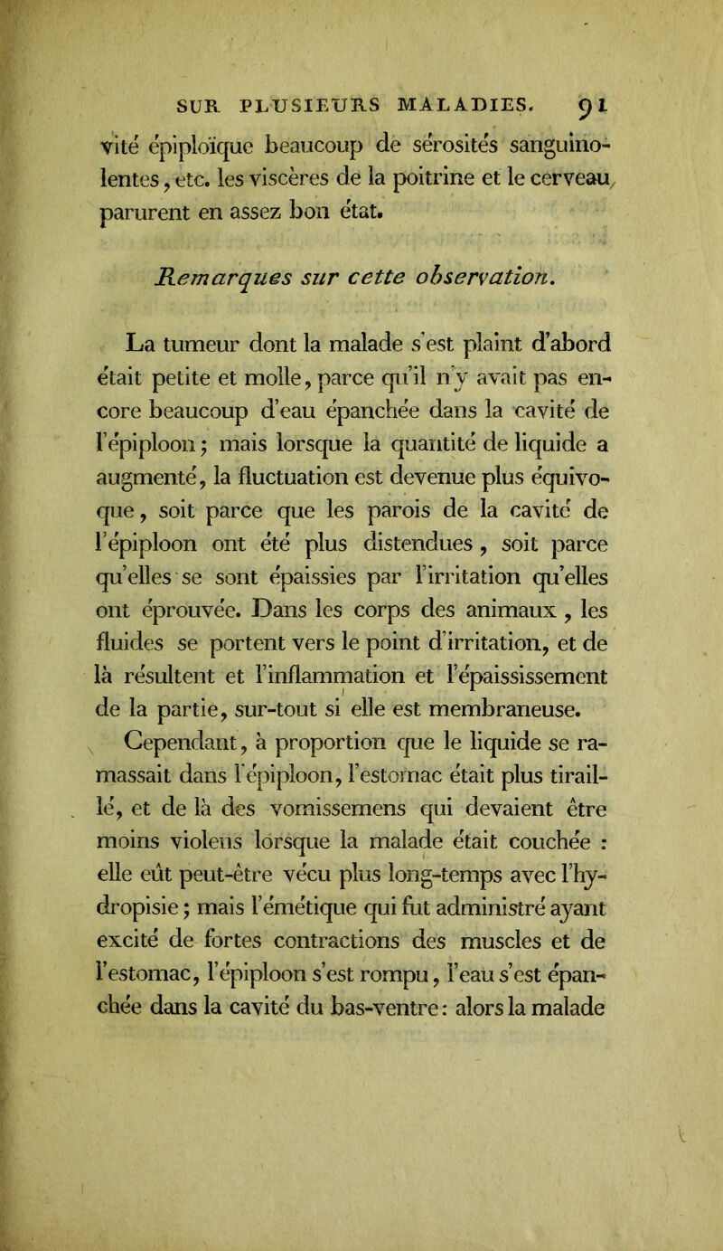 vite épiploïque beaucoup de sérosités sanguino- lentes J etc. les viscères de la poitrine et le cerveau, parurent en assez bon état. Remarques sur cette observation, La tumeur dont la malade s est plaint d’abord était petite et molle, parce qu’il n’y avait pas en-' core beaucoup d’eau épanchée dans la cavité de l’épiploon J mais lorsque la quantité de liquide a augmenté, la fluctuation est devenue plus équivo- que , soit parce que les parois de la cavité de l’épiploon ont été plus distendues , soit parce quelles se sont épaissies par l’irritation qu’elles ont éprouvée. Dans les corps des animaux , les fluides se portent vers le point d’irritation, et de là résultent et l’inflammation et l’épaississement de la partie, sur-tout si elle est membraneuse. \ Cependant, à proportion que le liquide se ra- massait dans répiploon, l’estomac était plus tirail- lé, et de là des vomissemens qui devaient être moins violons lorsque la malade était couchée : elle eût peut-être vécu plus long-temps avec l’hy- dropisie ; mais l’émétique qui fut administré ayant excité de fortes contractions des muscles et de l’estomac, l’épiploon s’est rompu, l’eau s’est épan- chée dans la cavité du bas-ventre : alors la malade